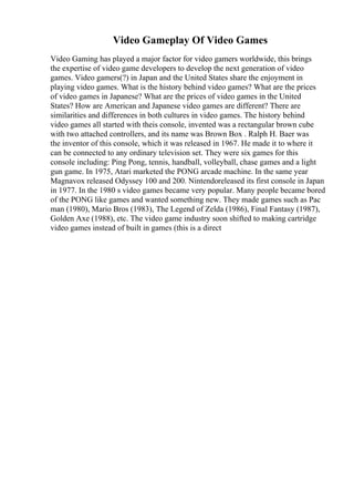 Video Gameplay Of Video Games
Video Gaming has played a major factor for video gamers worldwide, this brings
the expertise of video game developers to develop the next generation of video
games. Video gamers(?) in Japan and the United States share the enjoyment in
playing video games. What is the history behind video games? What are the prices
of video games in Japanese? What are the prices of video games in the United
States? How are American and Japanese video games are different? There are
similarities and differences in both cultures in video games. The history behind
video games all started with theis console, invented was a rectangular brown cube
with two attached controllers, and its name was Brown Box . Ralph H. Baer was
the inventor of this console, which it was released in 1967. He made it to where it
can be connected to any ordinary television set. They were six games for this
console including: Ping Pong, tennis, handball, volleyball, chase games and a light
gun game. In 1975, Atari marketed the PONG arcade machine. In the same year
Magnavox released Odyssey 100 and 200. Nintendoreleased its first console in Japan
in 1977. In the 1980 s video games became very popular. Many people became bored
of the PONG like games and wanted something new. They made games such as Pac
man (1980), Mario Bros (1983), The Legend of Zelda (1986), Final Fantasy (1987),
Golden Axe (1988), etc. The video game industry soon shifted to making cartridge
video games instead of built in games (this is a direct
 