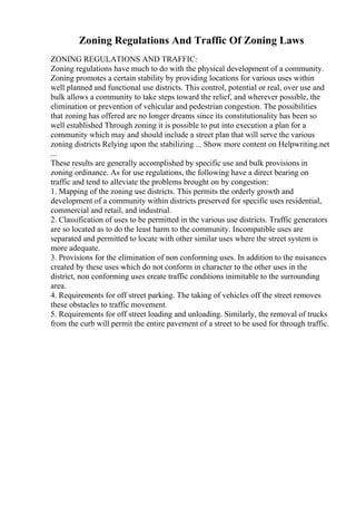 Zoning Regulations And Traffic Of Zoning Laws
ZONING REGULATIONS AND TRAFFIC:
Zoning regulations have much to do with the physical development of a community.
Zoning promotes a certain stability by providing locations for various uses within
well planned and functional use districts. This control, potential or real, over use and
bulk allows a community to take steps toward the relief, and wherever possible, the
elimination or prevention of vehicular and pedestrian congestion. The possibilities
that zoning has offered are no longer dreams since its constitutionality has been so
well established Through zoning it is possible to put into execution a plan for a
community which may and should include a street plan that will serve the various
zoning districts Relying upon the stabilizing ... Show more content on Helpwriting.net
...
These results are generally accomplished by specific use and bulk provisions in
zoning ordinance. As for use regulations, the following have a direct bearing on
traffic and tend to alleviate the problems brought on by congestion:
1. Mapping of the zoning use districts. This permits the orderly growth and
development of a community within districts preserved for specific uses residential,
commercial and retail, and industrial.
2. Classification of uses to be permitted in the various use districts. Traffic generators
are so located as to do the least harm to the community. Incompatible uses are
separated and permitted to locate with other similar uses where the street system is
more adequate.
3. Provisions for the elimination of non conforming uses. In addition to the nuisances
created by these uses which do not conform in character to the other uses in the
district, non conforming uses create traffic conditions inimitable to the surrounding
area.
4. Requirements for off street parking. The taking of vehicles off the street removes
these obstacles to traffic movement.
5. Requirements for off street loading and unloading. Similarly, the removal of trucks
from the curb will permit the entire pavement of a street to be used for through traffic.
 