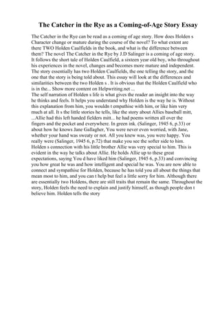 The Catcher in the Rye as a Coming-of-Age Story Essay
The Catcher in the Rye can be read as a coming of age story. How does Holden s
Character change or mature during the course of the novel? To what extent are
there TWO Holden Caulfields in the book, and what is the difference between
them? The novel The Catcher in the Rye by J.D Salinger is a coming of age story.
It follows the short tale of Holden Caulfield, a sixteen year old boy, who throughout
his experiences in the novel, changes and becomes more mature and independent.
The story essentially has two Holden Caulfields, the one telling the story, and the
one that the story is being told about. This essay will look at the differences and
similarities between the two Holden s . It is obvious that the Holden Caulfield who
is in the... Show more content on Helpwriting.net ...
The self narration of Holden s life is what gives the reader an insight into the way
he thinks and feels. It helps you understand why Holden is the way he is. Without
this explanation from him, you wouldn t empathise with him, or like him very
much at all. It s the little stories he tells, like the story about Allies baseball mitt,
...Allie had this left handed fielders mitt... he had poems written all over the
fingers and the pocket and everywhere. In green ink. (Salinger, 1945 6, p.33) or
about how he knows Jane Gallagher, You were never even worried, with Jane,
whether your hand was sweaty or not. All you knew was, you were happy. You
really were (Salinger, 1945 6, p.72) that make you see the softer side to him.
Holden s connection with his little brother Allie was very special to him. This is
evident in the way he talks about Allie. He holds Allie up to these great
expectations, saying You d have liked him (Salinger, 1945 6, p.33) and convincing
you how great he was and how intelligent and special he was. You are now able to
connect and sympathise for Holden, because he has told you all about the things that
mean most to him, and you can t help but feel a little sorry for him. Although there
are essentially two Holdens, there are still traits that remain the same. Throughout the
story, Holden feels the need to explain and justify himself, as though people don t
believe him. Holden tells the story
 
