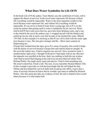 What Does Water Symbolize In Life Of Pi
In the book Life of Pi the author, Yann Martel, uses the symbolism of water, raft to
support the theme of survival. In the novel water represents life because without
life everything would be impossible. Water is the most important symbol in the
novel because water represents life, and without life everything would be
impossible. Pi was never to fond of water from a young age, but as Pi is on the
ocean he realizes that getting used to water is mandatory for his survival. Water
tried to kill Pi but it also saves him too, gave him food, drinking water, and a way
to the island In the novel the authors says, I wrapped myself with the blanket and
curled up om my side in such a way that no part of me touched the water. (Martel
159 160). In this example it is showing us that Pi isn t all to fond with the water right
now because it says, The rain grew stronger and the... Show more content on
Helpwriting.net ...
It keeps him isolated from the tiger, gives Pi a sense of security, but overall it helps
with the theme of survival because it keeps him safe and his head on straight. In
the novel the author says, I had to organize my survival. Not a second to waste. I
needed shelter right away. I thought of the prow I had made with an oar. But now
the tarpaulin was unrolled at the bow; there was nothing to hold the oar in place.
And I had no proof that hanging at the end of an oar provided real safety from
Richard Parker. He might easily reach and nab me. I had to find something else.
My mind worked fast. I built a raft. The oars, if you remember floated (Martel 164).
In this example it provides us with the knowledge that the raft helped his thin
lifeline and also helped his survival skills kick in and go into affect, it gave him a
sense of security because he knew that he wouldn t get eaten or nabbed by Richard
Parker. Also this quote provides my evidence of how the raft is related to the overall
theme because it is what makes him
 