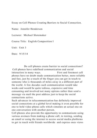 Essay on Cell Phones Creating Barriers to Social Connection.
Name: Jennifer Henderson
Lecturer: Michael Slotemaker
Course Title: English Composition I
Unit: Unit 3
Date: 9/15/14
Do cell phones create barrier to social connections?
Cell phones have redefined communication and social
interaction in many ways. First and foremost cell
phones have no doubt made communication better, more reliable
and fast, just by a touch of the finger you can get in touch to
someone who is thousands of miles away in a different part of
the world. A few decades such communication would take
weeks and would be quite tedious, expensive and time
consuming and involved not many options rather than send a
message via mail the post address just to keep the social
connections active.
Such advances in telecommunication has definitely improved
social connections at a global level making it even possible for
one to hold video phone calls which simulate an actual one on
one conversation with another person.
Cell phones also provide the opportunity to communicate using
various avenues from making a phone call, to texting, sending
an email or using the internet to access social media platforms
to get in touch with friends worldwide and express ones views
 