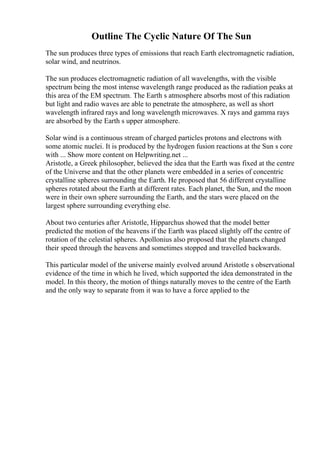 Outline The Cyclic Nature Of The Sun
The sun produces three types of emissions that reach Earth electromagnetic radiation,
solar wind, and neutrinos.
The sun produces electromagnetic radiation of all wavelengths, with the visible
spectrum being the most intense wavelength range produced as the radiation peaks at
this area of the EM spectrum. The Earth s atmosphere absorbs most of this radiation
but light and radio waves are able to penetrate the atmosphere, as well as short
wavelength infrared rays and long wavelength microwaves. X rays and gamma rays
are absorbed by the Earth s upper atmosphere.
Solar wind is a continuous stream of charged particles protons and electrons with
some atomic nuclei. It is produced by the hydrogen fusion reactions at the Sun s core
with ... Show more content on Helpwriting.net ...
Aristotle, a Greek philosopher, believed the idea that the Earth was fixed at the centre
of the Universe and that the other planets were embedded in a series of concentric
crystalline spheres surrounding the Earth. He proposed that 56 different crystalline
spheres rotated about the Earth at different rates. Each planet, the Sun, and the moon
were in their own sphere surrounding the Earth, and the stars were placed on the
largest sphere surrounding everything else.
About two centuries after Aristotle, Hipparchus showed that the model better
predicted the motion of the heavens if the Earth was placed slightly off the centre of
rotation of the celestial spheres. Apollonius also proposed that the planets changed
their speed through the heavens and sometimes stopped and travelled backwards.
This particular model of the universe mainly evolved around Aristotle s observational
evidence of the time in which he lived, which supported the idea demonstrated in the
model. In this theory, the motion of things naturally moves to the centre of the Earth
and the only way to separate from it was to have a force applied to the
 