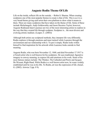 Auguste Rodin Theme Of Life
Life on the inside, reflects life on the outside. ~ Robin S. Sharma. When creating
sculptures one of the most popular themes to create is that of life. This is as it is a
very broad theme giving each artist their own platform to show what it means to
them. There are many sculptores that have taken on the theme of life. Some of these
include Michelangelo, Andy Goldsworthy and Jason Decaires Taylor; however,
Auguste Rodinand Janet Laurence are two of the most interesting artists to explore in
the way that they created life through sculpture. Sculpture is... the most diverse and
evolving artistic medium. (Leaper, C. (2003))
Although both artists use sculptural methods, they interpret life very differently.
Rodin explores it through emotions and inner turmoil while Laurence through the
environment and our relationship with it. To put it simply: Rodin looks within
himself to find inspiration for his artwork while Laurence looks outside to find
meaning.
Auguste Rodin, who was born November 12, 1840, and died November 17 1917 is
a French artist who is well known for his sculptures. He uses traditional, figurative
imagery to convey meaning, to express life and emotions in his work. Some of his
most famous statues include: The Thinker, The Cathedral and Pierre and Jacques
De Wissant, Right Hand. While Rodin is a well known artist now, he wasn t widely
established until he was in his 40s. To Rodin, art was the expression of life. (Israel,
G. (2002). Artwise 2 (pp. 8 9).
 
