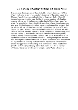 3D Viewing of Geology Settings in Specific Areas
1: Study Area: The target area of the potential for oil extraction is about 20km2
(Figure 1), located in east of London, the bottom river of the outline area is river
Thames. Figure1. Study area outline 2: Aim of the project Built a 3D model
through Arc scene of outline area, find the oil bearing rock then calculated the
potential oil reserves. 3: Methodology used and tools Main software used: Arc
scene. Arc scene is three dimensional (3D) modelling software that allows you to
view your GIS data in three dimensions .cause the main aim of the project is find
the oil reservoir and calculated the reservoir volume in outline area. A 3D model
can directly shows the under ground geology condition using available borehole
data (the surface is provided in project). And is really helpful for calculating the oil
reservoir volume. i.Create a raster surface of deposits layers according to the
borehole data(the surface is provided ) through IDW tool. ii. Using Raster to Tin
tool to transform raster surface to tin surface. iii. Creating multipatches between
each tin using the tool Extrude between . iv. As the oil reservoir exist in layer4 and
the upper and lower boundary is already known, we can create a multipatch to
confine the upper and lower boundary of oil reservoir (the data is based on the
provided contact depth) and using Intersect 3D tool to build the oil reservoir
v.Calculate the volume of oil reservoir using the tool of Add Z information . 4:
 
