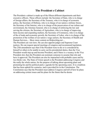 The President s Cabinet
The President s cabinet is made up of the fifteen different departments and their
executive officers. These officers include: the Secretary of State, who is in charge
of foreign affairs, the Secretary of the Treasury, who is in charge of economic
policy, the Secretary of Defense, who is in charge of our nation s military forces,
the Secretary of the Interior, who is in charge of the preservation of our culture and
environment, the Attorney General, who is in charge of enforcing the law and
serving the citizens, the Secretary of Agriculture, who is in charge of improving
farm income and expanding markets, the Secretary of Commerce, who is in charge
of the of trade and economic growth, the Secretary of Labor, who is in charge of the
promotion of the welfare of our nation s wage earners, the Secretary of Health and
Human Services,... Show more content on Helpwriting.net ...
The President can veto laws. He can also appoint judges and Supreme Court
justices. He can request special meetings of congress and recommend legislation.
The 25th amendment says that if the President were to die or is considered by
himself or others to be unable to carry out his presidential duties, then the Vice
President would step up and become President, and if there is a vacancy in the Vice
President slot, then the President can nominate someone to assume that role and
have it approved. The President can also be impeached with probable cause and by
two thirds vote. The State of Union speech is the President addressing Congress and
the really the whole nation, for the purpose of talking about upcoming plans and
promoting his and his political party s agenda for the upcoming years. It is a tradition
that has been upheld for centuries, and is provided for in the Constitution. The
Constitution says that the President must address Congress and tell of how he plans
on addressing certain issues and his plans for the future that he deems
 