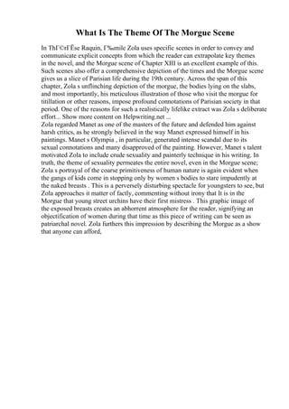 What Is The Theme Of The Morgue Scene
In ThГ©rГЁse Raquin, Г‰mile Zola uses specific scenes in order to convey and
communicate explicit concepts from which the reader can extrapolate key themes
in the novel, and the Morgue scene of Chapter XIII is an excellent example of this.
Such scenes also offer a comprehensive depiction of the times and the Morgue scene
gives us a slice of Parisian life during the 19th century. Across the span of this
chapter, Zola s unflinching depiction of the morgue, the bodies lying on the slabs,
and most importantly, his meticulous illustration of those who visit the morgue for
titillation or other reasons, impose profound connotations of Parisian society in that
period. One of the reasons for such a realistically lifelike extract was Zola s deliberate
effort... Show more content on Helpwriting.net ...
Zola regarded Manet as one of the masters of the future and defended him against
harsh critics, as he strongly believed in the way Manet expressed himself in his
paintings. Manet s Olympia , in particular, generated intense scandal due to its
sexual connotations and many disapproved of the painting. However, Manet s talent
motivated Zola to include crude sexuality and painterly technique in his writing. In
truth, the theme of sexuality permeates the entire novel, even in the Morgue scene;
Zola s portrayal of the coarse primitiveness of human nature is again evident when
the gangs of kids come in stopping only by women s bodies to stare impudently at
the naked breasts . This is a perversely disturbing spectacle for youngsters to see, but
Zola approaches it matter of factly, commenting without irony that It is in the
Morgue that young street urchins have their first mistress . This graphic image of
the exposed breasts creates an abhorrent atmosphere for the reader, signifying an
objectification of women during that time as this piece of writing can be seen as
patriarchal novel. Zola furthers this impression by describing the Morgue as a show
that anyone can afford,
 