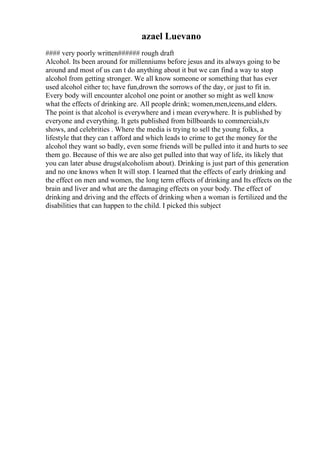 azael Luevano
#### very poorly written###### rough draft
Alcohol. Its been around for millenniums before jesus and its always going to be
around and most of us can t do anything about it but we can find a way to stop
alcohol from getting stronger. We all know someone or something that has ever
used alcohol either to; have fun,drown the sorrows of the day, or just to fit in.
Every body will encounter alcohol one point or another so might as well know
what the effects of drinking are. All people drink; women,men,teens,and elders.
The point is that alcohol is everywhere and i mean everywhere. It is published by
everyone and everything. It gets published from billboards to commercials,tv
shows, and celebrities . Where the media is trying to sell the young folks, a
lifestyle that they can t afford and which leads to crime to get the money for the
alcohol they want so badly, even some friends will be pulled into it and hurts to see
them go. Because of this we are also get pulled into that way of life, its likely that
you can later abuse drugs(alcoholism about). Drinking is just part of this generation
and no one knows when It will stop. I learned that the effects of early drinking and
the effect on men and women, the long term effects of drinking and Its effects on the
brain and liver and what are the damaging effects on your body. The effect of
drinking and driving and the effects of drinking when a woman is fertilized and the
disabilities that can happen to the child. I picked this subject
 