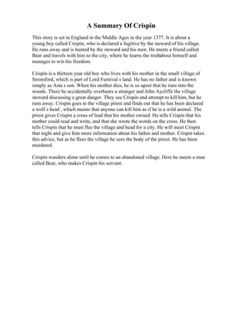A Summary Of Crispin
This story is set in England in the Middle Ages in the year 1377. It is about a
young boy called Crispin, who is declared a fugitive by the steward of his village.
He runs away and is hunted by the steward and his men. He meets a friend called
Bear and travels with him to the city, where he learns the truthabout himself and
manages to win his freedom.
Crispin is a thirteen year old boy who lives with his mother in the small village of
Stromford, which is part of Lord Furnival s land. He has no father and is known
simply as Asta s son. When his mother dies, he is so upset that he runs into the
woods. There he accidentally overhears a stranger and John Aycliffe the village
steward discussing a great danger. They see Crispin and attempt to kill him, but he
runs away. Crispin goes to the village priest and finds out that he has been declared
a wolf s head , which means that anyone can kill him as if he is a wild animal. The
priest gives Crispin a cross of lead that his mother owned. He tells Crispin that his
mother could read and write, and that she wrote the words on the cross. He then
tells Crispin that he must flee the village and head for a city. He will meet Crispin
that night and give him more information about his father and mother. Crispin takes
this advice, but as he flees the village he sees the body of the priest. He has been
murdered.
Crispin wanders alone until he comes to an abandoned village. Here he meets a man
called Bear, who makes Crispin his servant.
 