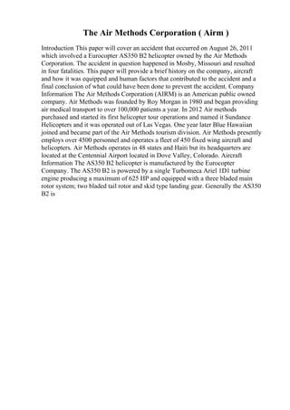 The Air Methods Corporation ( Airm )
Introduction This paper will cover an accident that occurred on August 26, 2011
which involved a Eurocopter AS350 B2 helicopter owned by the Air Methods
Corporation. The accident in question happened in Mosby, Missouri and resulted
in four fatalities. This paper will provide a brief history on the company, aircraft
and how it was equipped and human factors that contributed to the accident and a
final conclusion of what could have been done to prevent the accident. Company
Information The Air Methods Corporation (AIRM) is an American public owned
company. Air Methods was founded by Roy Morgan in 1980 and began providing
air medical transport to over 100,000 patients a year. In 2012 Air methods
purchased and started its first helicopter tour operations and named it Sundance
Helicopters and it was operated out of Las Vegas. One year later Blue Hawaiian
joined and became part of the Air Methods tourism division. Air Methods presently
employs over 4500 personnel and operates a fleet of 450 fixed wing aircraft and
helicopters. Air Methods operates in 48 states and Haiti but its headquarters are
located at the Centennial Airport located in Dove Valley, Colorado. Aircraft
Information The AS350 B2 helicopter is manufactured by the Eurocopter
Company. The AS350 B2 is powered by a single Turbomeca Ariel 1D1 turbine
engine producing a maximum of 625 HP and equipped with a three bladed main
rotor system; two bladed tail rotor and skid type landing gear. Generally the AS350
B2 is
 