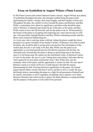 Essay on Symbolism in August Wilson s Piano Lesson
In The Piano Lesson each central character learns a lesson. August Wilson uses plenty
of symbolism throughout his play, the strongest symbol being the piano itself,
representing the family s history, their long struggle, and their burden of their race.
Throughout the play, the conflict revolves around the piano, and Berniece and Boy
Willie s contrasting views about its significance and about what should be done
with it. Berniece is ashamed and cannot let go of the past, or the piano, and Boy
Willie wants to move his life forward, and use the piano to do so. Wilson portrays
the lesson of the piano as accepting and respecting one s past and moving on with
one s life gracefully, through Berniece and Boy Willies contrasting actions and the...
Show more content on Helpwriting.net ...
As Avery says, she is carrying stones with her, letting the piano weight her down,
keeping it as a grave reminder of her family?s history. If Berniece were able to touch
the piano, she would be able to accept and overcome her fear and disgrace of the
violent past, but she is not ready to do that. Boy Willie sees the piano as an
opportunity to own land and advance his life that his ancestors left for him. He
constantly puts forward that the piano is doing no good being kept in the house,
since it is not being used. He cannot see the sentimental value, or Berniece?s point
of view on the piano. He says it is just ?sitting there and rotting,? and states that he
?ain?t gonna be no fool about sentimental value.? Boy Willie only sees the
monetary value of the piano, and the opportunity it creates for him. He says that if
Berniece wants it so much, he?ll cut it in half and give her half the money,
demonstrating his lack of seeing historical significance in the piano. He instead
argues that his father would want him to sell it, and that is all it is worth. He sees
the bloody history surrounding the piano as a fight for advancement of himself and
his family, and pushes to sell it regardless of anybody else?s opinion, even when
Berniece threatens him with Crawley?s pistol. He thinks Berniece is acting foolishly
and the purpose of the piano is to be sold for his personal
 