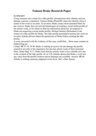 Tamsen Drake Research Paper
SUMMARY
Using someone else s name for a fake profile, misrepresents their identity and can
damage a person s reputation. Tamsen Drake (Plaintiff) values her identity when it
comes to her work as an artist. As an artist, Drake creates short animated films for
her viewers. Drake does not join the bandwagon of creating a social media profile of
her artistic work, or for others to find out information about her. In response to
Drake not acquiring a social media profile, Michael Schultz (Defendant) is the
creator of a fake profile for Drake. The fake profile pretended to portray her views as
an artist. Schultz did not obtain the permission of Drake before creating the fake
profile.
A court, presented with the evidence of this case, could find ... Show more content on
Helpwriting.net ...
Compl. В¶ 32 34; 39 40. Drake is seeking to recover for the damage the profile
created to not only to her reputation, but also her artistic work of short animated
films. Drake Dep. 4:3 7. Drake feels that her artistic work is less valuable now due
to the creation of the fake profile. Id. at 3:28. Schultz denies that Drake s work lost
any value from the profile creation and no damages are available. Answer. В¶ 44.
Schultz is seeking summary judgment in his favor. Def. s Mot. Summ.
 