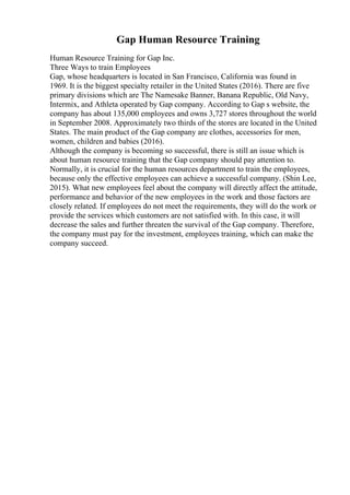 Gap Human Resource Training
Human Resource Training for Gap Inc.
Three Ways to train Employees
Gap, whose headquarters is located in San Francisco, California was found in
1969. It is the biggest specialty retailer in the United States (2016). There are five
primary divisions which are The Namesake Banner, Banana Republic, Old Navy,
Intermix, and Athleta operated by Gap company. According to Gap s website, the
company has about 135,000 employees and owns 3,727 stores throughout the world
in September 2008. Approximately two thirds of the stores are located in the United
States. The main product of the Gap company are clothes, accessories for men,
women, children and babies (2016).
Although the company is becoming so successful, there is still an issue which is
about human resource training that the Gap company should pay attention to.
Normally, it is crucial for the human resources department to train the employees,
because only the effective employees can achieve a successful company. (Shin Lee,
2015). What new employees feel about the company will directly affect the attitude,
performance and behavior of the new employees in the work and those factors are
closely related. If employees do not meet the requirements, they will do the work or
provide the services which customers are not satisfied with. In this case, it will
decrease the sales and further threaten the survival of the Gap company. Therefore,
the company must pay for the investment, employees training, which can make the
company succeed.
 