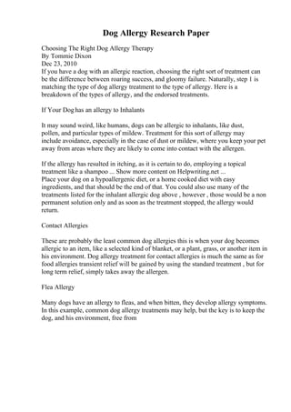 Dog Allergy Research Paper
Choosing The Right Dog Allergy Therapy
By Tommie Dixon
Dec 23, 2010
If you have a dog with an allergic reaction, choosing the right sort of treatment can
be the difference between roaring success, and gloomy failure. Naturally, step 1 is
matching the type of dog allergy treatment to the type of allergy. Here is a
breakdown of the types of allergy, and the endorsed treatments.
If Your Doghas an allergy to Inhalants
It may sound weird, like humans, dogs can be allergic to inhalants, like dust,
pollen, and particular types of mildew. Treatment for this sort of allergy may
include avoidance, especially in the case of dust or mildew, where you keep your pet
away from areas where they are likely to come into contact with the allergen.
If the allergy has resulted in itching, as it is certain to do, employing a topical
treatment like a shampoo ... Show more content on Helpwriting.net ...
Place your dog on a hypoallergenic diet, or a home cooked diet with easy
ingredients, and that should be the end of that. You could also use many of the
treatments listed for the inhalant allergic dog above , however , those would be a non
permanent solution only and as soon as the treatment stopped, the allergy would
return.
Contact Allergies
These are probably the least common dog allergies this is when your dog becomes
allergic to an item, like a selected kind of blanket, or a plant, grass, or another item in
his environment. Dog allergy treatment for contact allergies is much the same as for
food allergies transient relief will be gained by using the standard treatment , but for
long term relief, simply takes away the allergen.
Flea Allergy
Many dogs have an allergy to fleas, and when bitten, they develop allergy symptoms.
In this example, common dog allergy treatments may help, but the key is to keep the
dog, and his environment, free from
 