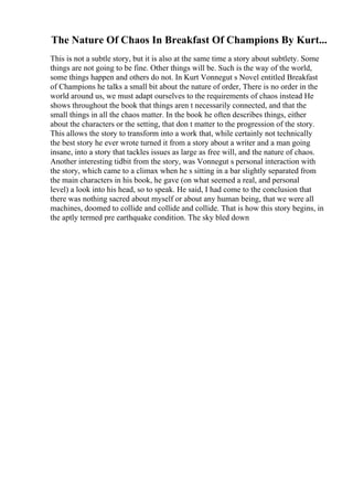 The Nature Of Chaos In Breakfast Of Champions By Kurt...
This is not a subtle story, but it is also at the same time a story about subtlety. Some
things are not going to be fine. Other things will be. Such is the way of the world,
some things happen and others do not. In Kurt Vonnegut s Novel entitled Breakfast
of Champions he talks a small bit about the nature of order, There is no order in the
world around us, we must adapt ourselves to the requirements of chaos instead He
shows throughout the book that things aren t necessarily connected, and that the
small things in all the chaos matter. In the book he often describes things, either
about the characters or the setting, that don t matter to the progression of the story.
This allows the story to transform into a work that, while certainly not technically
the best story he ever wrote turned it from a story about a writer and a man going
insane, into a story that tackles issues as large as free will, and the nature of chaos.
Another interesting tidbit from the story, was Vonnegut s personal interaction with
the story, which came to a climax when he s sitting in a bar slightly separated from
the main characters in his book, he gave (on what seemed a real, and personal
level) a look into his head, so to speak. He said, I had come to the conclusion that
there was nothing sacred about myself or about any human being, that we were all
machines, doomed to collide and collide and collide. That is how this story begins, in
the aptly termed pre earthquake condition. The sky bled down
 
