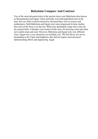 Babylonia Compare And Contrast
Two of the most advanced cities in the ancient times were Babylonia (also known
as Mesopotamia) and Egypt. China and India were both populated areas at the
time, but very little is known about how advanced they were in science and
mathematics. Both Babylonia and Egypt were more progressed in these studies,
thus most of the focus is on the two. Both cities demanded a large slave class for
the manual labor. Calendars were found in both cities, for knowing when and when
not to plant crops and such. However, Babylonia and Egypt were very different
cities. Egypt was a very advanced, yet secluded, city. The Nile River was not as
demanding as the Tigris and Euphrates, thus did not require such advanced
administrating efforts and engineering. Egypt
 