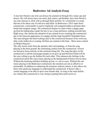 Budweiser Ad Analysis Essay
A true best friend is one who can always be counted on through life s many ups and
downs. We will always have our mom, dad, sisters, and brothers, but a best friend is
one who chooses to stick with us through thick and thin. It s a bond that we create
that has to be taken care of with love and effort. In Budweiser s 2015 super bowl
commercial, a memorable is used to implicitly sell companionship to promote their
brand and company image. The commercial begins in a barn where a puppy pops
up from his hiding place under the hay to see a man and horse walking towards him.
Right away, this catches the attention of any animal lovers watching the commercial
due to the innocent appearance of a puppy and the large beautiful Clydesdale horse.
The man intrigues the hard working class to the commercial because of his worn out,
dirty work clothes he is wearing All three are content in the barn... Show more content
on Helpwriting.net ...
The only noises come from the animals, their surroundings, or from the song
playing in the back ground. By eliminating context from the commercial, viewers
are forced to focus entirely on the emotions being felt. The song that plays in the
commercial is sad but encourages people to not give up and that best friend will be
the ones willing to go the furthest for each other. This enhances the feelings in the
commercial much like scary music playing in the background of horror movies does.
Without the haunting melodies building up fear, it s not as scary. Without the sad
music playing in the Budweiser commercial, the emotions are not as affective or
memorable. In addition to enhancing the emotions without context, it also allows for
those who speak any language to understand the commercial. It doesn t take a
certain language to be able to spot a true friends ship. As long as the same beliefs
are valued, this commercial is very strong in getting their point across to
 