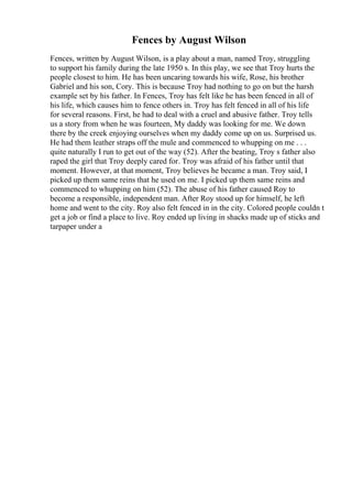 Fences by August Wilson
Fences, written by August Wilson, is a play about a man, named Troy, struggling
to support his family during the late 1950 s. In this play, we see that Troy hurts the
people closest to him. He has been uncaring towards his wife, Rose, his brother
Gabriel and his son, Cory. This is because Troy had nothing to go on but the harsh
example set by his father. In Fences, Troy has felt like he has been fenced in all of
his life, which causes him to fence others in. Troy has felt fenced in all of his life
for several reasons. First, he had to deal with a cruel and abusive father. Troy tells
us a story from when he was fourteen, My daddy was looking for me. We down
there by the creek enjoying ourselves when my daddy come up on us. Surprised us.
He had them leather straps off the mule and commenced to whupping on me . . .
quite naturally I run to get out of the way (52). After the beating, Troy s father also
raped the girl that Troy deeply cared for. Troy was afraid of his father until that
moment. However, at that moment, Troy believes he became a man. Troy said, I
picked up them same reins that he used on me. I picked up them same reins and
commenced to whupping on him (52). The abuse of his father caused Roy to
become a responsible, independent man. After Roy stood up for himself, he left
home and went to the city. Roy also felt fenced in in the city. Colored people couldn t
get a job or find a place to live. Roy ended up living in shacks made up of sticks and
tarpaper under a
 