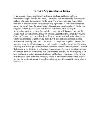 Torture Argumentative Essay
Over centuries throughout the world, torture has been a debated and very
controversial topic. For the past week, I have read articles written by four separate
authors who share their opinion on the topic. The articles take you through the
opinions of the authors and many compelling arguments. Is torture inhumane? Is
torture barbaric? Does the use of torture discredit our moral standings? Could you
be given bad intelligence even with the use of torture? After reading the
information provided in these four articles, I have not only become aware of the
issues, but I have also formed my own opinion. According to Michael Levins, The
Case for Torture , over time there have been occasions in which torture is seen as
simply essential and tolerable. One claim Levin uses in his article is an atomic
bomb attack made by terrorists. If the suspect is caught and in police custody, the
question is are the officers suppose to just stick to protocol or should they be doing
anything possible to get the information they need to save all those people? , even if
that means to put the man in unbearable circumstances. Levine argues that millions
of innocent lives are worth more than this one mass murder, but we are going to let
him win because torture is unconstitutional and barbaric. Levin goes on to explain
that if we can view torture as necessary means in an extreme case like that, we can
see that the choice of torture is simply a balancing act of innocent lives and what it
will take to
 