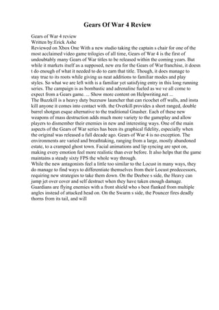 Gears Of War 4 Review
Gears of War 4 review
Written by:Erick Ashe
Reviewed on Xbox One With a new studio taking the captain s chair for one of the
most acclaimed video game trilogies of all time, Gears of War 4 is the first of
undoubtably many Gears of War titles to be released within the coming years. But
while it markets itself as a supposed, new era for the Gears of Warfranchise, it doesn
t do enough of what it needed to do to earn that title. Though, it does manage to
stay true to its roots while giving us neat additions to familiar modes and play
styles. So what we are left with is a familiar yet satisfying entry in this long running
series. The campaign is as bombastic and adrenaline fueled as we ve all come to
expect from a Gears game. ... Show more content on Helpwriting.net ...
The Buzzkill is a heavy duty buzzsaw launcher that can ricochet off walls, and insta
kill anyone it comes into contact with. the Overkill provides a short ranged, double
barrel shotgun esque alternative to the traditional Gnasher. Each of these new
weapons of mass destruction adds much more variety to the gameplay and allow
players to dismember their enemies in new and interesting ways. One of the main
aspects of the Gears of War series has been its graphical fidelity, especially when
the original was released a full decade ago. Gears of War 4 is no exception. The
environments are varied and breathtaking, ranging from a large, mostly abandoned
estate, to a cramped ghost town. Facial animations and lip syncing are spot on,
making every emotion feel more realistic than ever before. It also helps that the game
maintains a steady sixty FPS the whole way through.
While the new antagonists feel a little too similar to the Locust in many ways, they
do manage to find ways to differentiate themselves from their Locust predecessors,
requiring new strategies to take them down. On the Deebee s side, the Heavy can
jump jet over cover and self destruct when they have taken enough damage.
Guardians are flying enemies with a front shield who s best flanked from multiple
angles instead of attacked head on. On the Swarm s side, the Pouncer fires deadly
thorns from its tail, and will
 
