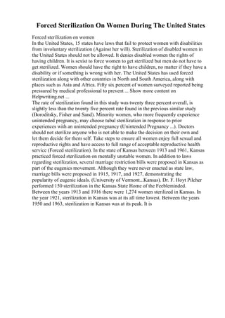Forced Sterilization On Women During The United States
Forced sterilization on women
In the United States, 15 states have laws that fail to protect women with disabilities
from involuntary sterilization (Against her will). Sterilization of disabled women in
the United States should not be allowed. It denies disabled women the rights of
having children. It is sexist to force women to get sterilized but men do not have to
get sterilized. Women should have the right to have children, no matter if they have a
disability or if something is wrong with her. The United States has used forced
sterilization along with other countries in North and South America, along with
places such as Asia and Africa. Fifty six percent of women surveyed reported being
pressured by medical professional to prevent ... Show more content on
Helpwriting.net ...
The rate of sterilization found in this study was twenty three percent overall, is
slightly less than the twenty five percent rate found in the previous similar study
(Boroditsky, Fisher and Sand). Minority women, who more frequently experience
unintended pregnancy, may choose tubal sterilization in response to prior
experiences with an unintended pregnancy (Unintended Pregnancy ...). Doctors
should not sterilize anyone who is not able to make the decision on their own and
let them decide for them self. Take steps to ensure all women enjoy full sexual and
reproductive rights and have access to full range of acceptable reproductive health
service (Forced sterilization). In the state of Kansas between 1913 and 1961, Kansas
practiced forced sterilization on mentally unstable women. In addition to laws
regarding sterilization, several marriage restriction bills were proposed in Kansas as
part of the eugenics movement. Although they were never enacted as state law,
marriage bills were proposed in 1915, 1917, and 1927, demonstrating the
popularity of eugenic ideals. (University of Vermont...Kansas). Dr. F. Hoyt Pilcher
performed 150 sterilization in the Kansas State Home of the Feebleminded.
Between the years 1913 and 1916 there were 1,274 women sterilized in Kansas. In
the year 1921, sterilization in Kansas was at its all time lowest. Between the years
1950 and 1963, sterilization in Kansas was at its peak. It is
 