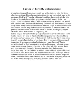 The Use Of Force By William Eryone
eryone takes things different. many people just let the doctor do what they know
what they are doing. Then other people think that they are hurting their kids. In this
short story The Use Of Force by william carlos william the theme is whether it is
justifiable for medical professions to use force with their patients. In the 19th
century if you were human being of adult years you could do whatever you wanted
with your own body. in this article Voluntary Euthanasia and the Common Law says
every human being of adult years and sound mind has a right to determine what shall
be done with his own body; and a surgeon who performs an operation without his
patient s consent commits an assault for which he is liable in damages (Margaret
Otlowski... Show more content on Helpwriting.net ...
But not only do they do that but they keep our country safe without them we could
live the way we live here. In the other hand there s people that believe that those
profession are bad because some of the theme kill for living but they re only doing
there job trying to keep bad out of our streets. They re human just like us some of
them might do a mistake sometime but that doesn t make them bad. They do
everything that is in there hands to keep us safe and don t worry when we are out
on the streets because they are protecting us that s there job. Like how the doctor
says in the short story that s why they were spending three dollars on me
In the short story The Use Of Force by william carlos william it is justifiable if the
doctor use to force on the patient. He only does what he thinks is the right thing to
do to find out what she is sick of but the reason he use force is because the patient
doesn t want them to find out what she is sick of. That makes everything harder for
the doctor but he ends up doing everything he had to find out what was
 