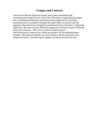 Compar and Contrast
University of Phoenix Material Compare and Contrast Absolutism and
Constitutionalism Matrix By the close of the 17th century, England had developed
into a Constitutional Monarchy and France had developed into an Absolutist,
centralized form of monarchy. Complete the matrix below to examine why this
happened. |Deciding Factors |England Constitutional |France Absolutist | | |Monarchy
|Monarchy | |Revenue concerns |What did England do to increase revenue? |What did
France do to increase... Show more content on Helpwriting.net ...
|had to be passed to someone else. Being |government. He also depended upon
strength | | |that Queen Elizabeth was never married, |with the royal power; the
Huguenots shared | | |therefore had no children, the throne had |the state, the
 