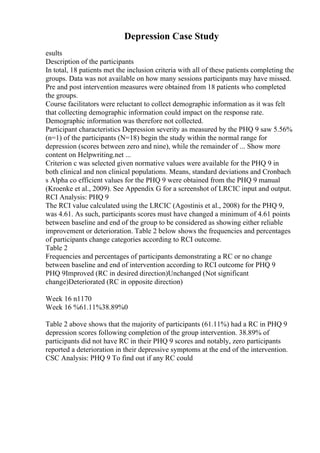 Depression Case Study
esults
Description of the participants
In total, 18 patients met the inclusion criteria with all of these patients completing the
groups. Data was not available on how many sessions participants may have missed.
Pre and post intervention measures were obtained from 18 patients who completed
the groups.
Course facilitators were reluctant to collect demographic information as it was felt
that collecting demographic information could impact on the response rate.
Demographic information was therefore not collected.
Participant characteristics Depression severity as measured by the PHQ 9 saw 5.56%
(n=1) of the participants (N=18) begin the study within the normal range for
depression (scores between zero and nine), while the remainder of ... Show more
content on Helpwriting.net ...
Criterion c was selected given normative values were available for the PHQ 9 in
both clinical and non clinical populations. Means, standard deviations and Cronbach
s Alpha co efficient values for the PHQ 9 were obtained from the PHQ 9 manual
(Kroenke et al., 2009). See Appendix G for a screenshot of LRCIC input and output.
RCI Analysis: PHQ 9
The RCI value calculated using the LRCIC (Agostinis et al., 2008) for the PHQ 9,
was 4.61. As such, participants scores must have changed a minimum of 4.61 points
between baseline and end of the group to be considered as showing either reliable
improvement or deterioration. Table 2 below shows the frequencies and percentages
of participants change categories according to RCI outcome.
Table 2
Frequencies and percentages of participants demonstrating a RC or no change
between baseline and end of intervention according to RCI outcome for PHQ 9
PHQ 9Improved (RC in desired direction)Unchanged (Not significant
change)Deteriorated (RC in opposite direction)
Week 16 n1170
Week 16 %61.11%38.89%0
Table 2 above shows that the majority of participants (61.11%) had a RC in PHQ 9
depression scores following completion of the group intervention. 38.89% of
participants did not have RC in their PHQ 9 scores and notably, zero participants
reported a deterioration in their depressive symptoms at the end of the intervention.
CSC Analysis: PHQ 9 To find out if any RC could
 