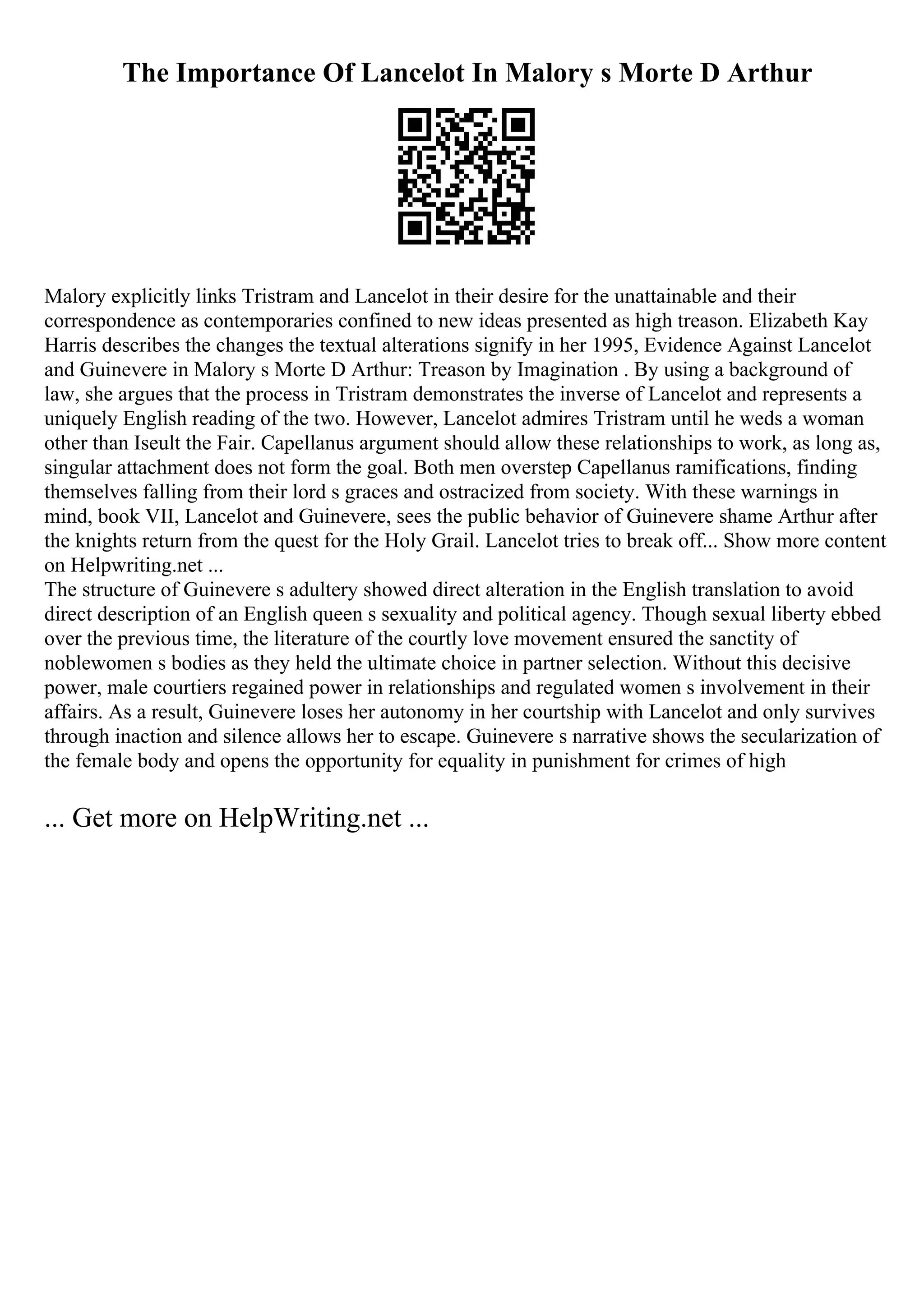The Importance Of Lancelot In Malory s Morte D Arthur
Malory explicitly links Tristram and Lancelot in their desire for the unattainable and their
correspondence as contemporaries confined to new ideas presented as high treason. Elizabeth Kay
Harris describes the changes the textual alterations signify in her 1995, Evidence Against Lancelot
and Guinevere in Malory s Morte D Arthur: Treason by Imagination . By using a background of
law, she argues that the process in Tristram demonstrates the inverse of Lancelot and represents a
uniquely English reading of the two. However, Lancelot admires Tristram until he weds a woman
other than Iseult the Fair. Capellanus argument should allow these relationships to work, as long as,
singular attachment does not form the goal. Both men overstep Capellanus ramifications, finding
themselves falling from their lord s graces and ostracized from society. With these warnings in
mind, book VII, Lancelot and Guinevere, sees the public behavior of Guinevere shame Arthur after
the knights return from the quest for the Holy Grail. Lancelot tries to break off... Show more content
on Helpwriting.net ...
The structure of Guinevere s adultery showed direct alteration in the English translation to avoid
direct description of an English queen s sexuality and political agency. Though sexual liberty ebbed
over the previous time, the literature of the courtly love movement ensured the sanctity of
noblewomen s bodies as they held the ultimate choice in partner selection. Without this decisive
power, male courtiers regained power in relationships and regulated women s involvement in their
affairs. As a result, Guinevere loses her autonomy in her courtship with Lancelot and only survives
through inaction and silence allows her to escape. Guinevere s narrative shows the secularization of
the female body and opens the opportunity for equality in punishment for crimes of high
... Get more on HelpWriting.net ...
 
