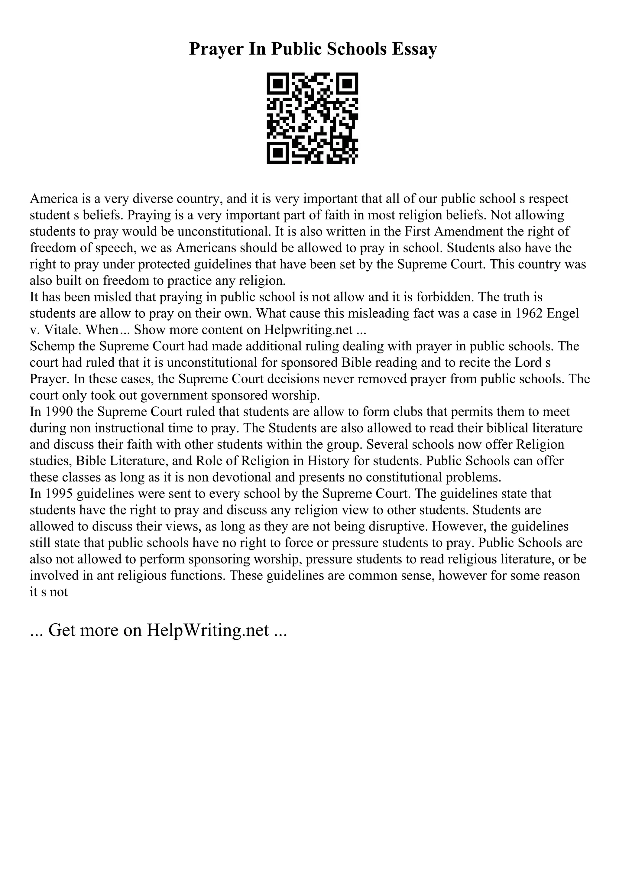 Prayer In Public Schools Essay
America is a very diverse country, and it is very important that all of our public school s respect
student s beliefs. Praying is a very important part of faith in most religion beliefs. Not allowing
students to pray would be unconstitutional. It is also written in the First Amendment the right of
freedom of speech, we as Americans should be allowed to pray in school. Students also have the
right to pray under protected guidelines that have been set by the Supreme Court. This country was
also built on freedom to practice any religion.
It has been misled that praying in public school is not allow and it is forbidden. The truth is
students are allow to pray on their own. What cause this misleading fact was a case in 1962 Engel
v. Vitale. When... Show more content on Helpwriting.net ...
Schemp the Supreme Court had made additional ruling dealing with prayer in public schools. The
court had ruled that it is unconstitutional for sponsored Bible reading and to recite the Lord s
Prayer. In these cases, the Supreme Court decisions never removed prayer from public schools. The
court only took out government sponsored worship.
In 1990 the Supreme Court ruled that students are allow to form clubs that permits them to meet
during non instructional time to pray. The Students are also allowed to read their biblical literature
and discuss their faith with other students within the group. Several schools now offer Religion
studies, Bible Literature, and Role of Religion in History for students. Public Schools can offer
these classes as long as it is non devotional and presents no constitutional problems.
In 1995 guidelines were sent to every school by the Supreme Court. The guidelines state that
students have the right to pray and discuss any religion view to other students. Students are
allowed to discuss their views, as long as they are not being disruptive. However, the guidelines
still state that public schools have no right to force or pressure students to pray. Public Schools are
also not allowed to perform sponsoring worship, pressure students to read religious literature, or be
involved in ant religious functions. These guidelines are common sense, however for some reason
it s not
... Get more on HelpWriting.net ...
 