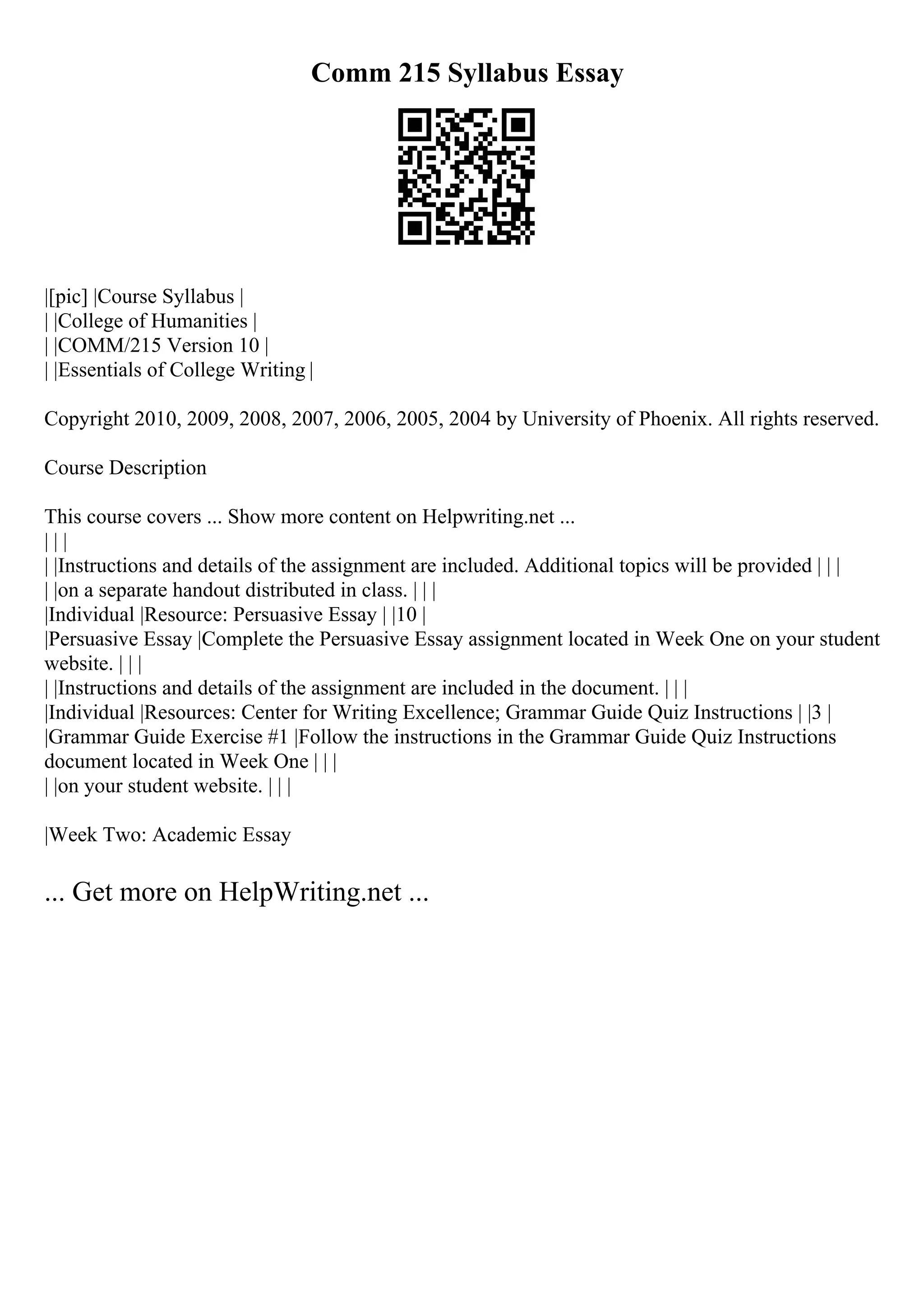 Comm 215 Syllabus Essay
|[pic] |Course Syllabus |
| |College of Humanities |
| |COMM/215 Version 10 |
| |Essentials of College Writing |
Copyright 2010, 2009, 2008, 2007, 2006, 2005, 2004 by University of Phoenix. All rights reserved.
Course Description
This course covers ... Show more content on Helpwriting.net ...
| | |
| |Instructions and details of the assignment are included. Additional topics will be provided | | |
| |on a separate handout distributed in class. | | |
|Individual |Resource: Persuasive Essay | |10 |
|Persuasive Essay |Complete the Persuasive Essay assignment located in Week One on your student
website. | | |
| |Instructions and details of the assignment are included in the document. | | |
|Individual |Resources: Center for Writing Excellence; Grammar Guide Quiz Instructions | |3 |
|Grammar Guide Exercise #1 |Follow the instructions in the Grammar Guide Quiz Instructions
document located in Week One | | |
| |on your student website. | | |
|Week Two: Academic Essay
... Get more on HelpWriting.net ...
 