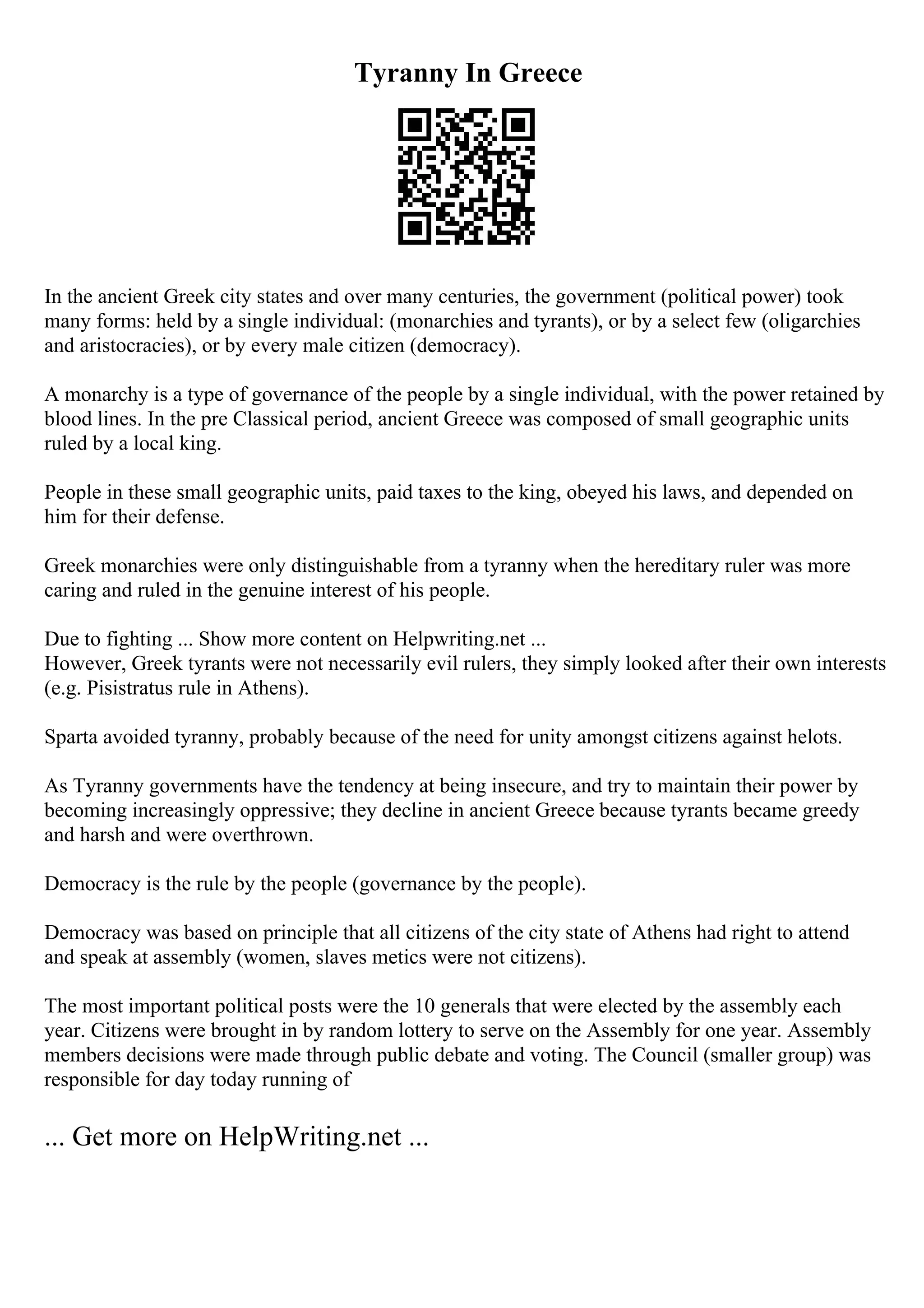 Tyranny In Greece
In the ancient Greek city states and over many centuries, the government (political power) took
many forms: held by a single individual: (monarchies and tyrants), or by a select few (oligarchies
and aristocracies), or by every male citizen (democracy).
A monarchy is a type of governance of the people by a single individual, with the power retained by
blood lines. In the pre Classical period, ancient Greece was composed of small geographic units
ruled by a local king.
People in these small geographic units, paid taxes to the king, obeyed his laws, and depended on
him for their defense.
Greek monarchies were only distinguishable from a tyranny when the hereditary ruler was more
caring and ruled in the genuine interest of his people.
Due to fighting ... Show more content on Helpwriting.net ...
However, Greek tyrants were not necessarily evil rulers, they simply looked after their own interests
(e.g. Pisistratus rule in Athens).
Sparta avoided tyranny, probably because of the need for unity amongst citizens against helots.
As Tyranny governments have the tendency at being insecure, and try to maintain their power by
becoming increasingly oppressive; they decline in ancient Greece because tyrants became greedy
and harsh and were overthrown.
Democracy is the rule by the people (governance by the people).
Democracy was based on principle that all citizens of the city state of Athens had right to attend
and speak at assembly (women, slaves metics were not citizens).
The most important political posts were the 10 generals that were elected by the assembly each
year. Citizens were brought in by random lottery to serve on the Assembly for one year. Assembly
members decisions were made through public debate and voting. The Council (smaller group) was
responsible for day today running of
... Get more on HelpWriting.net ...
 