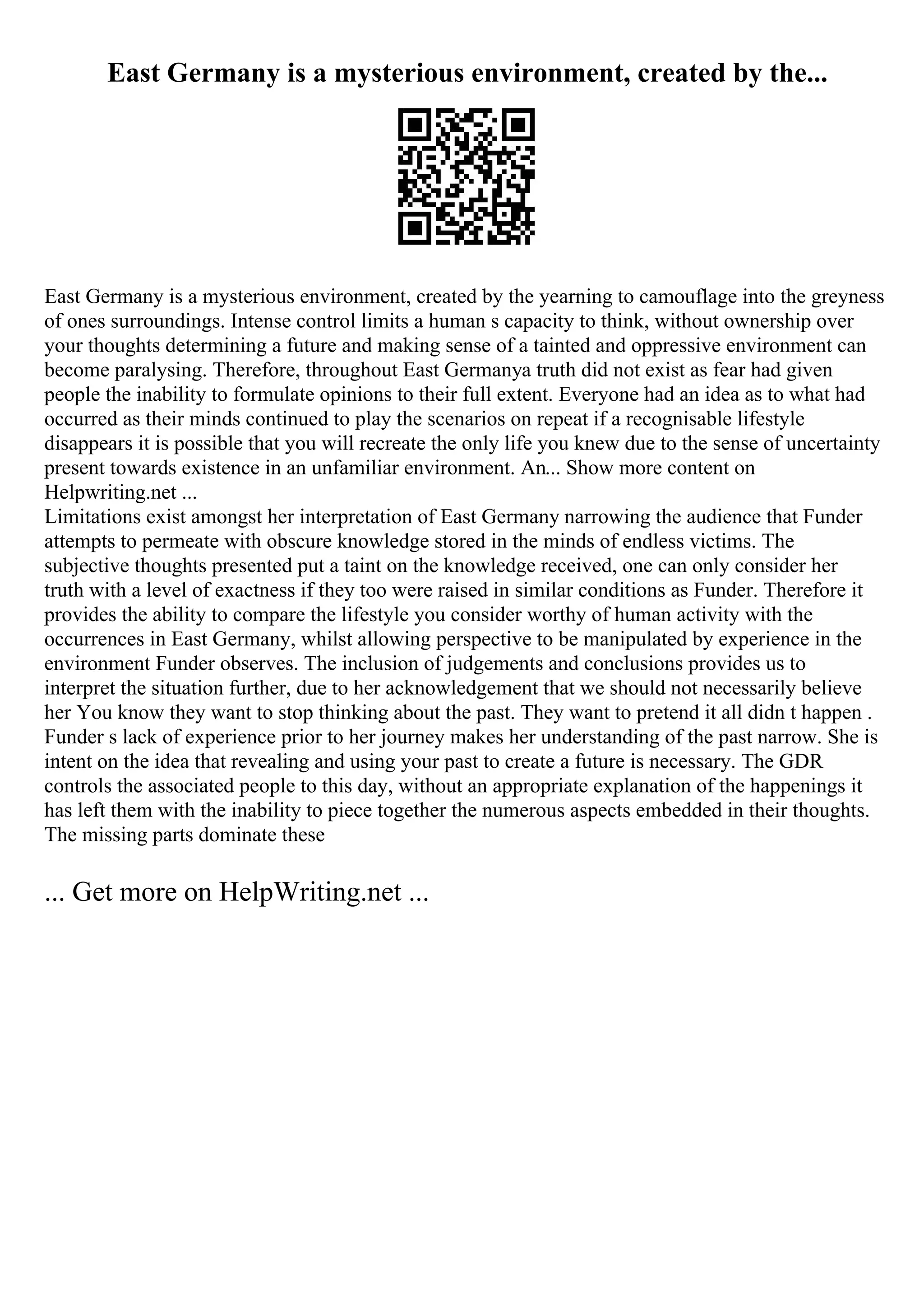 East Germany is a mysterious environment, created by the...
East Germany is a mysterious environment, created by the yearning to camouflage into the greyness
of ones surroundings. Intense control limits a human s capacity to think, without ownership over
your thoughts determining a future and making sense of a tainted and oppressive environment can
become paralysing. Therefore, throughout East Germanya truth did not exist as fear had given
people the inability to formulate opinions to their full extent. Everyone had an idea as to what had
occurred as their minds continued to play the scenarios on repeat if a recognisable lifestyle
disappears it is possible that you will recreate the only life you knew due to the sense of uncertainty
present towards existence in an unfamiliar environment. An... Show more content on
Helpwriting.net ...
Limitations exist amongst her interpretation of East Germany narrowing the audience that Funder
attempts to permeate with obscure knowledge stored in the minds of endless victims. The
subjective thoughts presented put a taint on the knowledge received, one can only consider her
truth with a level of exactness if they too were raised in similar conditions as Funder. Therefore it
provides the ability to compare the lifestyle you consider worthy of human activity with the
occurrences in East Germany, whilst allowing perspective to be manipulated by experience in the
environment Funder observes. The inclusion of judgements and conclusions provides us to
interpret the situation further, due to her acknowledgement that we should not necessarily believe
her You know they want to stop thinking about the past. They want to pretend it all didn t happen .
Funder s lack of experience prior to her journey makes her understanding of the past narrow. She is
intent on the idea that revealing and using your past to create a future is necessary. The GDR
controls the associated people to this day, without an appropriate explanation of the happenings it
has left them with the inability to piece together the numerous aspects embedded in their thoughts.
The missing parts dominate these
... Get more on HelpWriting.net ...
 