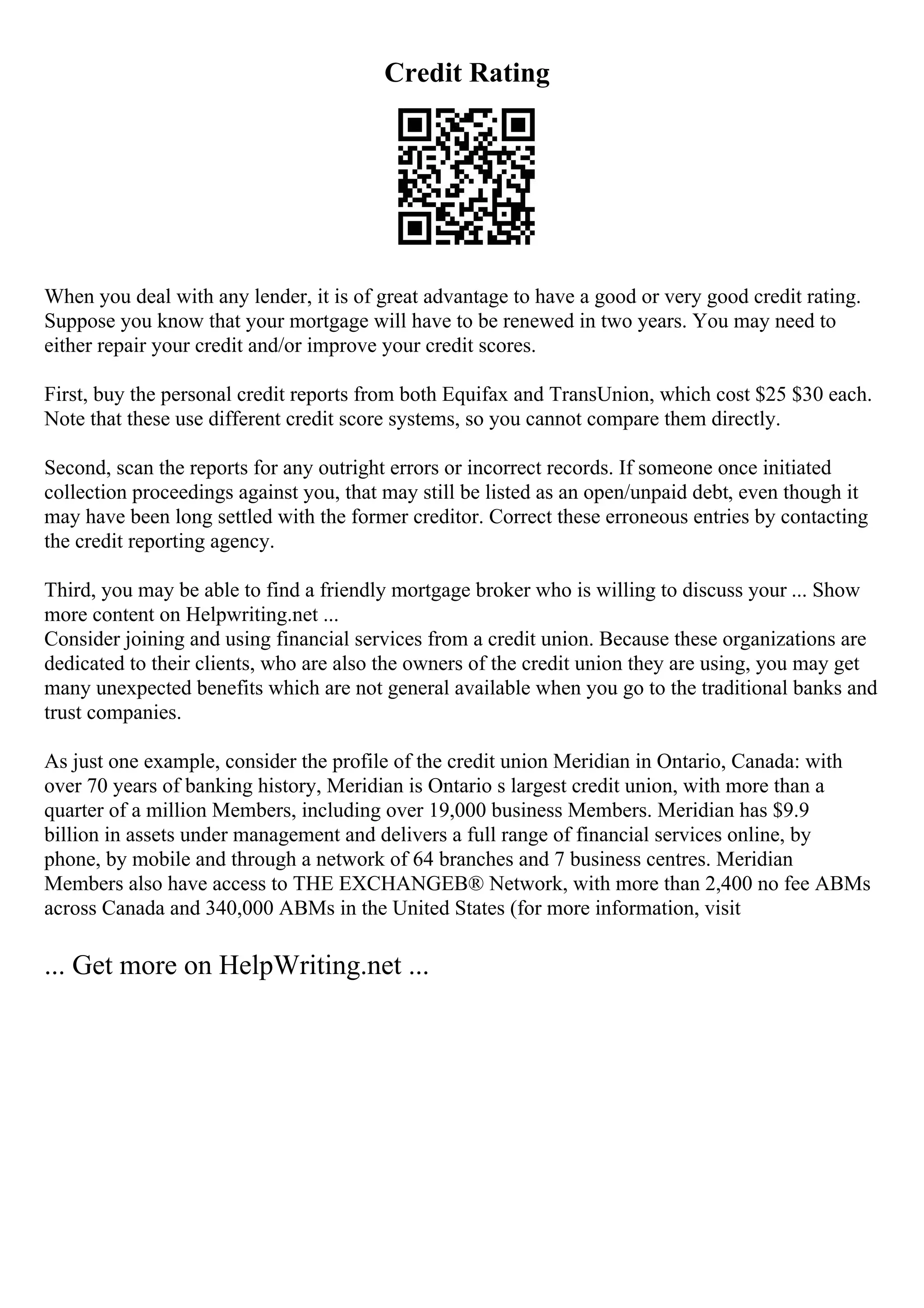 Credit Rating
When you deal with any lender, it is of great advantage to have a good or very good credit rating.
Suppose you know that your mortgage will have to be renewed in two years. You may need to
either repair your credit and/or improve your credit scores.
First, buy the personal credit reports from both Equifax and TransUnion, which cost $25 $30 each.
Note that these use different credit score systems, so you cannot compare them directly.
Second, scan the reports for any outright errors or incorrect records. If someone once initiated
collection proceedings against you, that may still be listed as an open/unpaid debt, even though it
may have been long settled with the former creditor. Correct these erroneous entries by contacting
the credit reporting agency.
Third, you may be able to find a friendly mortgage broker who is willing to discuss your ... Show
more content on Helpwriting.net ...
Consider joining and using financial services from a credit union. Because these organizations are
dedicated to their clients, who are also the owners of the credit union they are using, you may get
many unexpected benefits which are not general available when you go to the traditional banks and
trust companies.
As just one example, consider the profile of the credit union Meridian in Ontario, Canada: with
over 70 years of banking history, Meridian is Ontario s largest credit union, with more than a
quarter of a million Members, including over 19,000 business Members. Meridian has $9.9
billion in assets under management and delivers a full range of financial services online, by
phone, by mobile and through a network of 64 branches and 7 business centres. Meridian
Members also have access to THE EXCHANGEВ® Network, with more than 2,400 no fee ABMs
across Canada and 340,000 ABMs in the United States (for more information, visit
... Get more on HelpWriting.net ...
 
