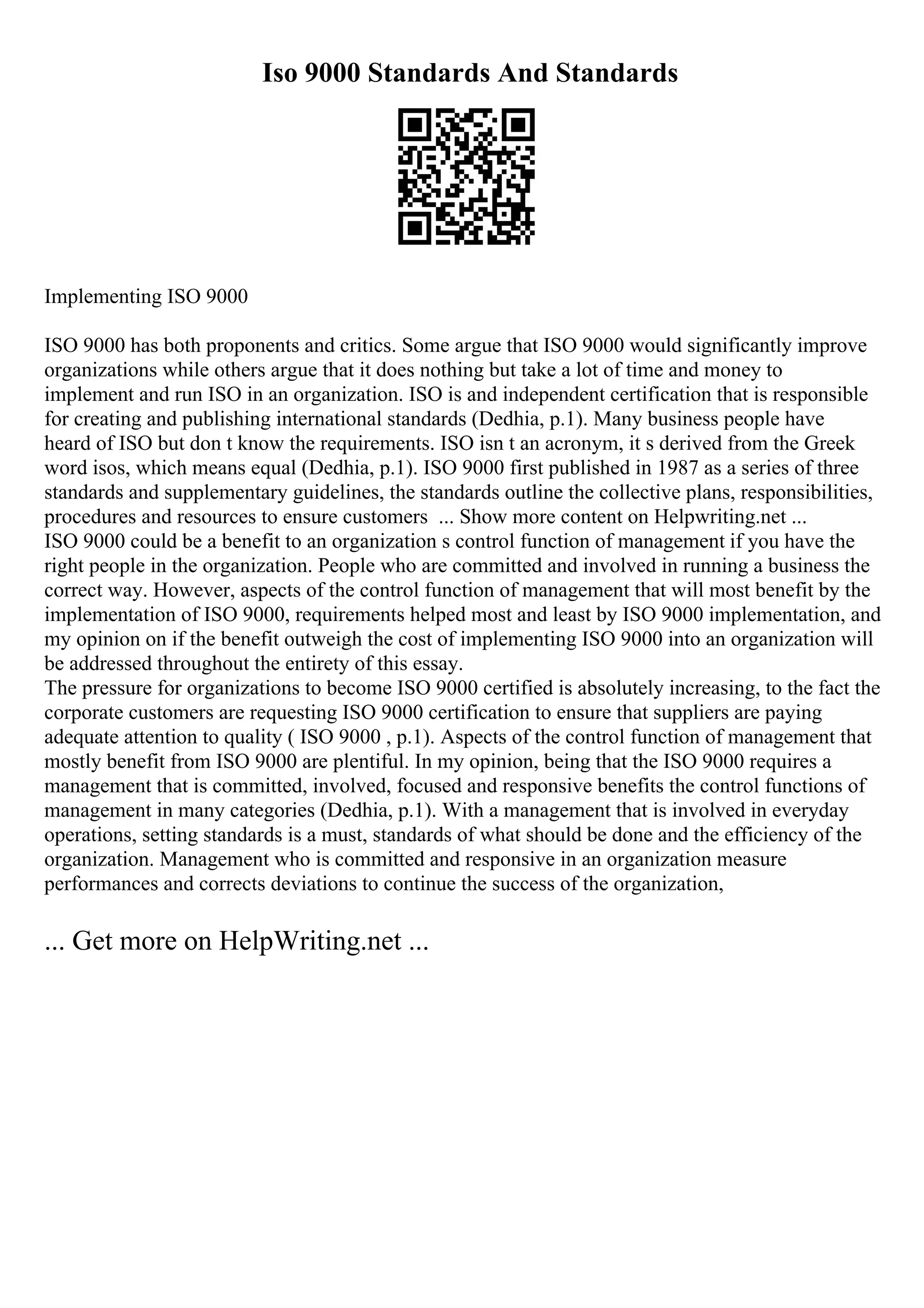 Iso 9000 Standards And Standards
Implementing ISO 9000
ISO 9000 has both proponents and critics. Some argue that ISO 9000 would significantly improve
organizations while others argue that it does nothing but take a lot of time and money to
implement and run ISO in an organization. ISO is and independent certification that is responsible
for creating and publishing international standards (Dedhia, p.1). Many business people have
heard of ISO but don t know the requirements. ISO isn t an acronym, it s derived from the Greek
word isos, which means equal (Dedhia, p.1). ISO 9000 first published in 1987 as a series of three
standards and supplementary guidelines, the standards outline the collective plans, responsibilities,
procedures and resources to ensure customers ... Show more content on Helpwriting.net ...
ISO 9000 could be a benefit to an organization s control function of management if you have the
right people in the organization. People who are committed and involved in running a business the
correct way. However, aspects of the control function of management that will most benefit by the
implementation of ISO 9000, requirements helped most and least by ISO 9000 implementation, and
my opinion on if the benefit outweigh the cost of implementing ISO 9000 into an organization will
be addressed throughout the entirety of this essay.
The pressure for organizations to become ISO 9000 certified is absolutely increasing, to the fact the
corporate customers are requesting ISO 9000 certification to ensure that suppliers are paying
adequate attention to quality ( ISO 9000 , p.1). Aspects of the control function of management that
mostly benefit from ISO 9000 are plentiful. In my opinion, being that the ISO 9000 requires a
management that is committed, involved, focused and responsive benefits the control functions of
management in many categories (Dedhia, p.1). With a management that is involved in everyday
operations, setting standards is a must, standards of what should be done and the efficiency of the
organization. Management who is committed and responsive in an organization measure
performances and corrects deviations to continue the success of the organization,
... Get more on HelpWriting.net ...
 