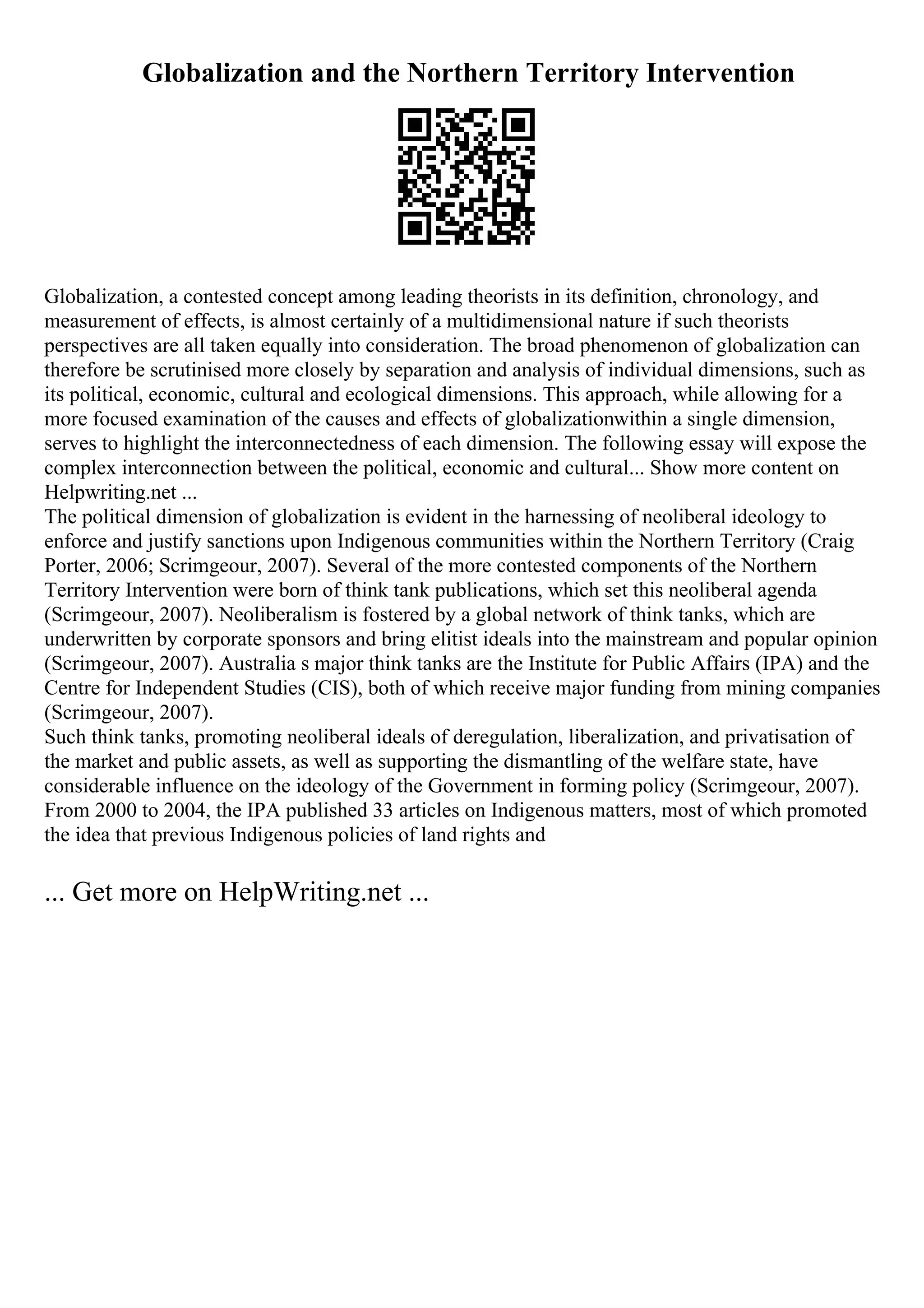 Globalization and the Northern Territory Intervention
Globalization, a contested concept among leading theorists in its definition, chronology, and
measurement of effects, is almost certainly of a multidimensional nature if such theorists
perspectives are all taken equally into consideration. The broad phenomenon of globalization can
therefore be scrutinised more closely by separation and analysis of individual dimensions, such as
its political, economic, cultural and ecological dimensions. This approach, while allowing for a
more focused examination of the causes and effects of globalizationwithin a single dimension,
serves to highlight the interconnectedness of each dimension. The following essay will expose the
complex interconnection between the political, economic and cultural... Show more content on
Helpwriting.net ...
The political dimension of globalization is evident in the harnessing of neoliberal ideology to
enforce and justify sanctions upon Indigenous communities within the Northern Territory (Craig
Porter, 2006; Scrimgeour, 2007). Several of the more contested components of the Northern
Territory Intervention were born of think tank publications, which set this neoliberal agenda
(Scrimgeour, 2007). Neoliberalism is fostered by a global network of think tanks, which are
underwritten by corporate sponsors and bring elitist ideals into the mainstream and popular opinion
(Scrimgeour, 2007). Australia s major think tanks are the Institute for Public Affairs (IPA) and the
Centre for Independent Studies (CIS), both of which receive major funding from mining companies
(Scrimgeour, 2007).
Such think tanks, promoting neoliberal ideals of deregulation, liberalization, and privatisation of
the market and public assets, as well as supporting the dismantling of the welfare state, have
considerable influence on the ideology of the Government in forming policy (Scrimgeour, 2007).
From 2000 to 2004, the IPA published 33 articles on Indigenous matters, most of which promoted
the idea that previous Indigenous policies of land rights and
... Get more on HelpWriting.net ...
 