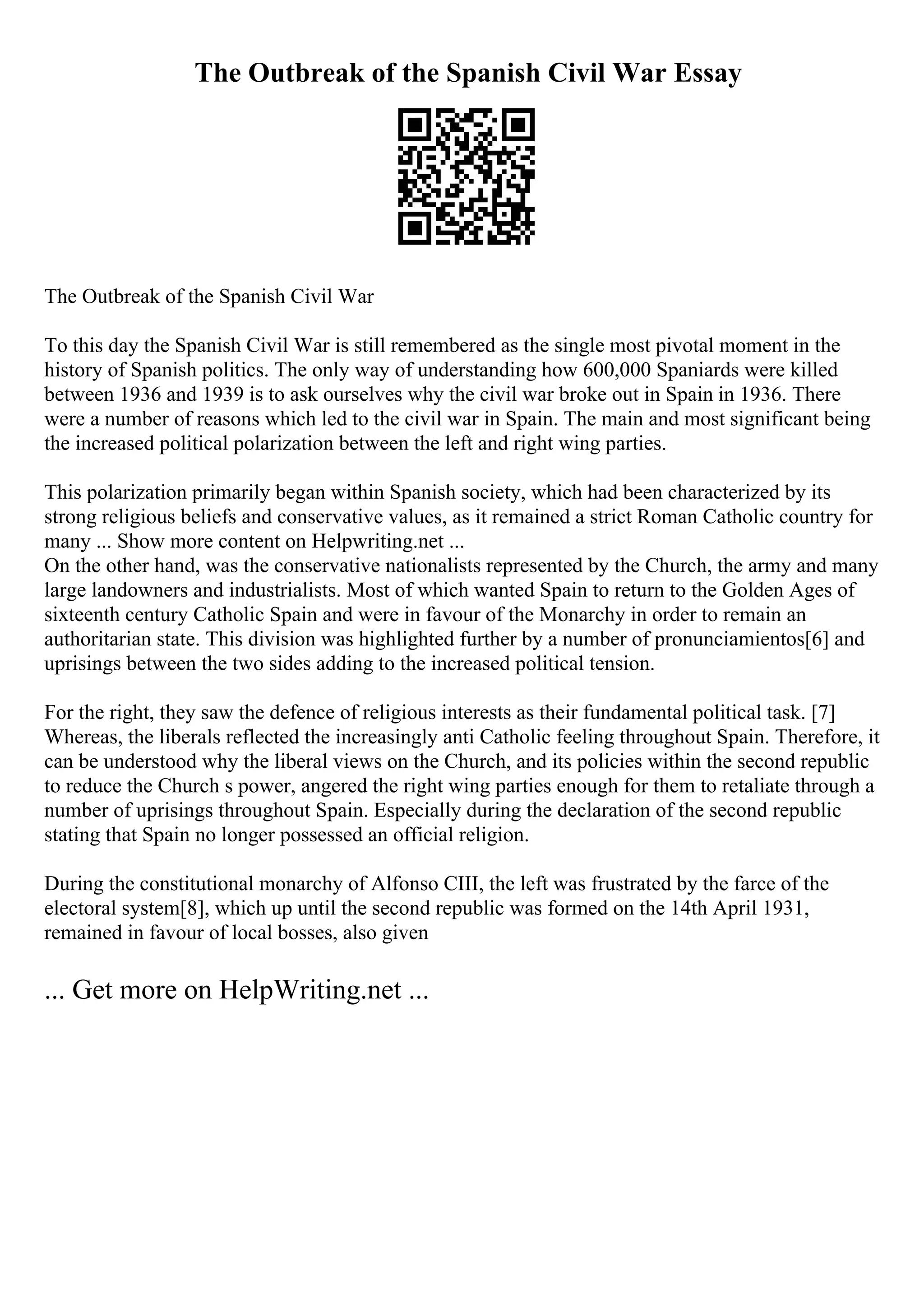 The Outbreak of the Spanish Civil War Essay
The Outbreak of the Spanish Civil War
To this day the Spanish Civil War is still remembered as the single most pivotal moment in the
history of Spanish politics. The only way of understanding how 600,000 Spaniards were killed
between 1936 and 1939 is to ask ourselves why the civil war broke out in Spain in 1936. There
were a number of reasons which led to the civil war in Spain. The main and most significant being
the increased political polarization between the left and right wing parties.
This polarization primarily began within Spanish society, which had been characterized by its
strong religious beliefs and conservative values, as it remained a strict Roman Catholic country for
many ... Show more content on Helpwriting.net ...
On the other hand, was the conservative nationalists represented by the Church, the army and many
large landowners and industrialists. Most of which wanted Spain to return to the Golden Ages of
sixteenth century Catholic Spain and were in favour of the Monarchy in order to remain an
authoritarian state. This division was highlighted further by a number of pronunciamientos[6] and
uprisings between the two sides adding to the increased political tension.
For the right, they saw the defence of religious interests as their fundamental political task. [7]
Whereas, the liberals reflected the increasingly anti Catholic feeling throughout Spain. Therefore, it
can be understood why the liberal views on the Church, and its policies within the second republic
to reduce the Church s power, angered the right wing parties enough for them to retaliate through a
number of uprisings throughout Spain. Especially during the declaration of the second republic
stating that Spain no longer possessed an official religion.
During the constitutional monarchy of Alfonso CIII, the left was frustrated by the farce of the
electoral system[8], which up until the second republic was formed on the 14th April 1931,
remained in favour of local bosses, also given
... Get more on HelpWriting.net ...
 