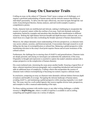 Essay On Character Traits
Crafting an essay on the subject of "Character Traits" poses a unique set of challenges, as it
requires a profound understanding of human nature and the intricate nuances that define an
individual's personality. To delve into this topic effectively, one must navigate through the vast
realm of psychological theories, literary analyses, and real-world examples to paint a
comprehensive picture.
Firstly, character traits are multifaceted and intricate, making it challenging to encapsulate the
essence of a person's nature within the confines of an essay. Each trait demands meticulous
exploration, backed by examples and anecdotes that elucidate their manifestation in different
scenarios. Striking the right balance between breadth and depth becomes a delicate task, as too
much focus on a single trait risks overlooking the broader spectrum of human characteristics.
Moreover, the subject demands a keen understanding of diverse perspectives, as character traits
vary across cultures, societies, and historical periods. It necessitates thorough research to avoid
falling into the trap of oversimplification or cultural bias. Balancing a global perspective while
maintaining relevance to the essay's focal point requires finesse and an acute awareness of the
cultural context.
Furthermore, the challenge lies in steering clear of clichГ©s and generalizations. Character traits
are deeply personal, and relying on stereotypes can undermine the authenticity of the essay.
Originality in thought and expression is essential to capture the reader's attention and provide a
unique perspective on the complexities of human character.
On a more technical note, structuring the essay poses another hurdle. Ensuring a logical flow of
ideas, coherent transitions between paragraphs, and a compelling introduction and conclusion
adds an additional layer of complexity. Crafting a thesis that encapsulates the essence of
character traits without oversimplifying or becoming too esoteric requires a delicate touch.
In conclusion, composing an essay on character traits demands a delicate balance between depth
of analysis and breadth of coverage. Navigating the intricate landscape of human nature,
avoiding clichГ©s, and maintaining a global perspective while ensuring originality is no small
feat. The essay must be a well-crafted tapestry that weaves together diverse traits, perspectives,
and examples to offer a nuanced understanding of the topic.
For those seeking assistance with similar essays or any other writing challenges, a reliable
resource is HelpWriting.net, where a wealth of expertise is available to aid in crafting
compelling and insightful essays on a variety of subjects.
Essay On Character TraitsEssay On Character Traits
 