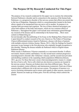 The Purpose Of My Research Conducted For This Paper
Was
The purpose of my research conducted for this paper was to examine the relationship
between Parkinson s disorder and its connection to the anatomy of the human body.
Parkinson s is a progressive disorder of the nervous system that affects movement due
to the loss of Dopamine. Dopamine which is a neurotransmitter located in the brain
allows signals to be transported from one nerve cell to another. Its purpose is to
regulate both movement and cognition. The loss of these chemical messengers can
cause both stiffness of the body and tremors, which are two common effects of
Parkinson s. Throughout this paper I will include more information gained through
my research of the disease and its relationship to the human body.... Show more
content on Helpwriting.net ...
Several decades after the publishing of An Essay on the Shaking Palsy Charcot took
it upon himself to conduct research of his own. Known as The Father of Neurology
Charcot differentiated tremors found in Parkinson s disease with those of patients
with multiple sclerosis (Aslinia, Kumar, Mazza, 2011). After his findings he found it
necessary to pay homage to the first physician who originally brought recognition to
this disorder. Naming the disease maladie de Parkinson which in English means
Parkinson Disease .
What exactly is Parkinson s? Known commonly as a movement disorder. It affects
movement, muscle control, and balance. It is the second most common progressive
neurodegenerative disorder after Alzheimer s disease, and the second most prevalent
and disabling condition in the expanding elderly population (Mikkelsen,Stinson,
2011, pg xix). For those that aren t aware what neurodegenerative means it s simply
the loss of nerve cells. Nerve cells which are also known as neurons are located in
the nervous system. Neurons are broken down into three different types. They are
sensory (receptor), motor (effector), and interneurons (connector). Each one of these
neurons plays a different role in the nervous system. The purpose of neurons is to
receive incoming information and in return send signals to other neurons, muscles or
glands. Neurons are made up of three parts. First the cell body which controls the
neuron
 