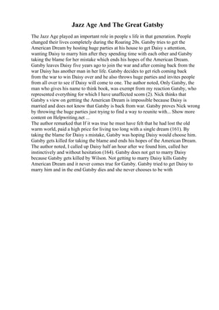 Jazz Age And The Great Gatsby
The Jazz Age played an important role in people s life in that generation. People
changed their lives completely during the Roaring 20s. Gatsby tries to get the
American Dream by hosting huge parties at his house to get Daisy s attention,
wanting Daisy to marry him after they spending time with each other and Gatsby
taking the blame for her mistake which ends his hopes of the American Dream.
Gatsby leaves Daisy five years ago to join the war and after coming back from the
war Daisy has another man in her life. Gatsby decides to get rich coming back
from the war to win Daisy over and he also throws huge parties and invites people
from all over to see if Daisy will come to one. The author noted, Only Gatsby, the
man who gives his name to think book, was exempt from my reaction Gatsby, who
represented everything for which I have unaffected scorn (2). Nick thinks that
Gatsby s view on gettting the American Dream is impossible because Daisy is
married and does not know that Gatsby is back from war. Gatsby proves Nick wrong
by throwing the huge parties just trying to find a way to reunite with... Show more
content on Helpwriting.net ...
The author remarked that If it was true he must have felt that he had lost the old
warm world, paid a high price for living too long with a single dream (161). By
taking the blame for Daisy s mistake, Gatsby was hoping Daisy would choose him.
Gatsby gets killed for taking the blame and ends his hopes of the American Dream.
The author noted, I called up Daisy half an hour after we found him, called her
instinctively and without hesitation (164). Gatsby does not get to marry Daisy
because Gatsby gets killed by Wilson. Not getting to marry Daisy kills Gatsby
American Dream and it never comes true for Gatsby. Gatsby tried to get Daisy to
marry him and in the end Gatsby dies and she never chooses to be with
 