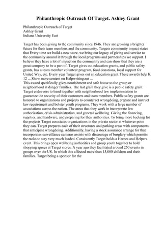 Philanthropic Outreach Of Target. Ashley Grant
Philanthropic Outreach of Target
Ashley Grant
Indiana University East
Target has been giving to the community since 1946. They are growing a brighter
future for their team members and the community. Targets community impact states
that Every time we build a new store, we bring our legacy of giving and service to
the community around it through the local programs and partnerships we support. I
believe they have a lot of impact on the community and can show that they are a
great company to be a part of. Target gives out education grants, and public safety
grants, has a team member volunteer program, food donations, local support for
United Way, etc. Every year Target gives out an education grant. These awards help K
12 ... Show more content on Helpwriting.net ...
This award specifically gives nourishment and safe house to the group or
neighborhood at danger families. The last grant they give is a public safety grant.
Target endeavors to band together with neighborhood law implementation to
guarantee the security of their customers and team members. Public safety grants are
honored to organizations and projects to counteract wrongdoing, prepare and instruct
law requirement and bolster youth programs. They work with a large number of
associations across the nation. The areas that they work in incorporate law
authorization, crisis administration, and general wellbeing. Giving the financing,
supplies, and hardware, and preparing for their authorities. To bring more backing for
the projects Target associates organizations in the private sector at whatever point
they can. Target prepares each of their structures and parking areas with components
that anticipate wrongdoing. Additionally, having a stock assurance arrange for that
incorporates surveillance cameras assists with discourage of burglary which permits
the racks to stay very much loaded. Consistently Target holds a Heroes and Helpers
event. This brings open wellbeing authorities and group youth together to hold
shopping sprees at Target stores. A year ago they facilitated around 250 events in
groups over the US. In which this affected more than 15,000 children and their
families. Target being a sponsor for the
 