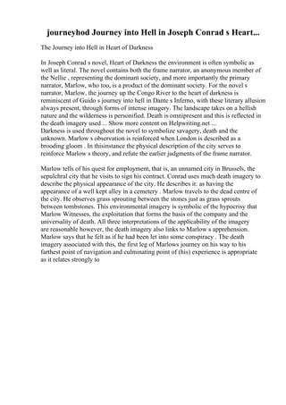 journeyhod Journey into Hell in Joseph Conrad s Heart...
The Journey into Hell in Heart of Darkness
In Joseph Conrad s novel, Heart of Darkness the environment is often symbolic as
well as literal. The novel contains both the frame narrator, an anonymous member of
the Nellie , representing the dominant society, and more importantly the primary
narrator, Marlow, who too, is a product of the dominant society. For the novel s
narrator, Marlow, the journey up the Congo River to the heart of darkness is
reminiscent of Guido s journey into hell in Dante s Inferno, with these literary allusion
always present, through forms of intense imagery. The landscape takes on a hellish
nature and the wilderness is personified. Death is omnipresent and this is reflected in
the death imagery used ... Show more content on Helpwriting.net ...
Darkness is used throughout the novel to symbolize savagery, death and the
unknown. Marlow s observation is reinforced when London is described as a
brooding gloom . In thisinstance the physical description of the city serves to
reinforce Marlow s theory, and refute the earlier judgments of the frame narrator.
Marlow tells of his quest for employment, that is, an unnamed city in Brussels, the
sepulchral city that he visits to sign his contract. Conrad uses much death imagery to
describe the physical appearance of the city. He describes it: as having the
appearance of a well kept alley in a cemetery . Marlow travels to the dead centre of
the city. He observes grass sprouting between the stones just as grass sprouts
between tombstones. This environmental imagery is symbolic of the hypocrisy that
Marlow Witnesses, the exploitation that forms the basis of the company and the
universality of death. All three interpretations of the applicability of the imagery
are reasonable however, the death imagery also links to Marlow s apprehension.
Marlow says that he felt as if he had been let into some conspiracy . The death
imagery associated with this, the first leg of Marlows journey on his way to his
farthest point of navigation and culminating point of (his) experience is appropriate
as it relates strongly to
 
