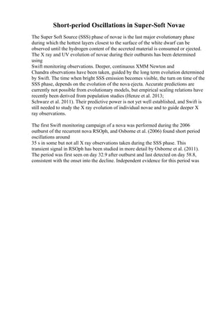 Short-period Oscillations in Super-Soft Novae
The Super Soft Source (SSS) phase of novae is the last major evolutionary phase
during which the hottest layers closest to the surface of the white dwarf can be
observed until the hydrogen content of the accreted material is consumed or ejected.
The X ray and UV evolution of novae during their outbursts has been determined
using
Swift monitoring observations. Deeper, continuous XMM Newton and
Chandra observations have been taken, guided by the long term evolution determined
by Swift. The time when bright SSS emission becomes visible, the turn on time of the
SSS phase, depends on the evolution of the nova ejecta. Accurate predictions are
currently not possible from evolutionary models, but empirical scaling relations have
recently been derived from population studies (Henze et al. 2013;
Schwarz et al. 2011). Their predictive power is not yet well established, and Swift is
still needed to study the X ray evolution of individual novae and to guide deeper X
ray observations.
The first Swift monitoring campaign of a nova was performed during the 2006
outburst of the recurrent nova RSOph, and Osborne et al. (2006) found short period
oscillations around
35 s in some but not all X ray observations taken during the SSS phase. This
transient signal in RSOph has been studied in more detail by Osborne et al. (2011).
The period was first seen on day 32.9 after outburst and last detected on day 58.8,
consistent with the onset into the decline. Independent evidence for this period was
 