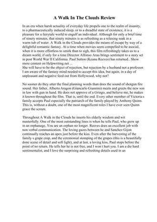 A Walk In The Clouds Review
In an era when harsh actuality of everyday life propels one to the realm of insanity,
to a pharmaceutically induced sleep, or to a dreadful state of existence, it is a
pleasure for a fairytale world to engulf an individual. Although for only a brief time
of ninety minutes, that ninety minutes is as refreshing as a relaxing soak in a
warm tub of water. A Walk in the Clouds provides the means of escape by way of a
delightful romantic fantasy. At a time when movies seem compelled to be asocial,
when it is more effortless to smirk than to sigh, this film refreshingly takes us to a
dream world, if only for a time.Director Alfonso Arau brings sentiment to a story set
in post World War II California. Paul Sutton (Keanu Reeves) has returned
... Show
more content on Helpwriting.net ...
She will have to be the object of rejection, but rejection by a husband not a professor.
I am aware of the fantasy mind needed to accept this idea, but again, in a day of
unpleasant and negative feed out from Hollywood, why not?
No sooner do they utter the final planning words than does the sound of shotgun fire
sound. Her father, Alberto Aragon (Giancarlo Giannini) meets and greets the new son
in law with gun in hand. He does not approve of a Gringo, and believe me, he makes
it known throughout the film. That is, until the end. Every other member of Victoria s
family accepts Paul especially the patriarch of the family played by Anthony Quinn.
This is, without a doubt, one of the most magnificent roles I have ever seen Quinn
grace the screen.
Throughout A Walk in the Clouds he inserts his elderly wisdom and wit
masterfully. One of the most outstanding lines is when he tells Paul, who grew up
in an orphanage, You are an orphan no longer. Reeves does an excellent job with
non verbal communication. The loving gazes between he and Sanchez Gijon
continually reaches an apex just before the kiss. Even after the harvesting of the
family s grape crop, and the ceremonial stomping of the grapes (this is a beautifully
done scene of detail and soft light), and at last, a loving kiss, Paul stops before the
point of no return. He tells her he is not free, and I won t hurt you. I am a die hard
sentimentalist, and I love the surprising and refreshing details used in an
 