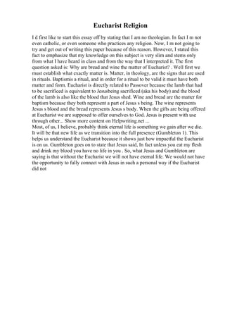 Eucharist Religion
I d first like to start this essay off by stating that I am no theologian. In fact I m not
even catholic, or even someone who practices any religion. Now, I m not going to
try and get out of writing this paper because of this reason. However, I stated this
fact to emphasize that my knowledge on this subject is very slim and stems only
from what I have heard in class and from the way that I interpreted it. The first
question asked is: Why are bread and wine the matter of Eucharist? . Well first we
must establish what exactly matter is. Matter, in theology, are the signs that are used
in rituals. Baptismis a ritual, and in order for a ritual to be valid it must have both
matter and form. Eucharist is directly related to Passover because the lamb that had
to be sacrificed is equivalent to Jesusbeing sacrificed (aka his body) and the blood
of the lamb is also like the blood that Jesus shed. Wine and bread are the matter for
baptism because they both represent a part of Jesus s being. The wine represents
Jesus s blood and the bread represents Jesus s body. When the gifts are being offered
at Eucharist we are supposed to offer ourselves to God. Jesus is present with use
through other... Show more content on Helpwriting.net ...
Most, of us, I believe, probably think eternal life is something we gain after we die.
It will be that new life as we transition into the full presence (Gumbleton 1). This
helps us understand the Eucharist because it shows just how impactful the Eucharist
is on us. Gumbleton goes on to state that Jesus said, In fact unless you eat my flesh
and drink my blood you have no life in you . So, what Jesus and Gumbleton are
saying is that without the Eucharist we will not have eternal life. We would not have
the opportunity to fully connect with Jesus in such a personal way if the Eucharist
did not
 