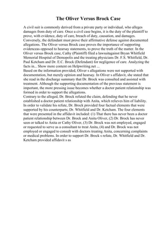 The Oliver Versus Brock Case
A civil suit is commonly derived from a private party or individual, who alleges
damages from duty of care. Once a civil case begins, it is the duty of the plaintiff to
prove, with evidence, duty of care, breach of duty, causation, and damages.
Conversely, the defendant must prove their affirmative defense against documented
allegations. The Oliver versus Brock case proves the importance of supporting
evidenceas opposed to hearsay statements, to prove the truth of the matter. In the
Oliver versus Brock case, Cathy (Plaintiff) filed a lawsuitagainst Bryan Whitfield
Memorial Hospital of Demopolis and the treating physicians Dr. F.S. Whitfield, Dr.
Paul Ketcham and Dr. E.C. Brock (Defendant) for negligence of care. Analyzing the
facts in... Show more content on Helpwriting.net ...
Based on the information provided, Oliver s allegations were not supported with
documentation, but merely opinion and hearsay. In Oliver s affidavit, she stated that
she read in the discharge summary that Dr. Brock was consulted and assisted with
treatment. Although the supporting documentation of the previous statement is
important, the more pressing issue becomes whether a doctor patient relationship was
formed in order to support the allegations.
Contrary to the alleged, Dr. Brock refuted the claim, defending that he never
established a doctor patient relationship with Anita, which relieves him of liability.
In order to validate his refute, Dr. Brock provided four factual elements that were
supported by his counterparts; Dr. Whitfield and Dr. Ketcham. The four elements
that were presented in the affidavit included: (1) That there has never been a doctor
patient relationship between Dr. Brock and Anita Oliver, (2) Dr. Brock has never
seen or talked to Anita or Cathy Oliver, (3) Dr. Brock was not employed, engaged
or requested to serve as a consultant to treat Anita, (4) and Dr. Brock was not
employed or engaged to consult with doctors treating Anita, concerning complaints
or medical problems. In order to support Dr. Brock s refute, Dr. Whitfield and Dr.
Ketcham provided affidavit s as
 