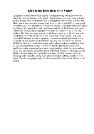 King James Bible Impact On Society
King James Bible s Influence on Society While researching articles and websites
about the Bible s influence on the world, I found several quotes and studies of what
people thought about the Bible and how it changed the world we live in today. The
Bible was written in the 6th century, but it wasn t released until 1611 because people
would think it would be offensive to their own religion. The Biblecan teach you about
anything in life, people don t understand how powerful the Bible is and how much
it helps you through life and help pass your goals all you have to do is read and
study it. The Bible was made to show people how to live a good life and how to be
accepted in heaven by doing what it tells you and just believing in it. The King
James Bible changed society in a good way because the people didn t have to rely
on the priest, they could read it for themselves, and also have their own opinion.
Before the Bible was released the people had to rely on the Priest and believe what
he said about the Bible and had to follow his beliefs. The Article states, With
politicians, social leaders and even some clergy invoking a book they seem to have
never read and whose phrases they do not understand, America is being besieged by
Biblical literacy. When the priest only knew about the bible he could easily mix
things up and he could be telling them false information and they would not even
know. Therefore the people could be following the Priest there entire life and not be
able to
 