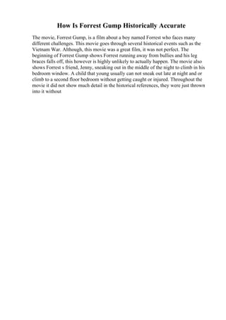 How Is Forrest Gump Historically Accurate
The movie, Forrest Gump, is a film about a boy named Forrest who faces many
different challenges. This movie goes through several historical events such as the
Vietnam War. Although, this movie was a great film, it was not perfect. The
beginning of Forrest Gump shows Forrest running away from bullies and his leg
braces falls off, this however is highly unlikely to actually happen. The movie also
shows Forrest s friend, Jenny, sneaking out in the middle of the night to climb in his
bedroom window. A child that young usually can not sneak out late at night and or
climb to a second floor bedroom without getting caught or injured. Throughout the
movie it did not show much detail in the historical references, they were just thrown
into it without
 