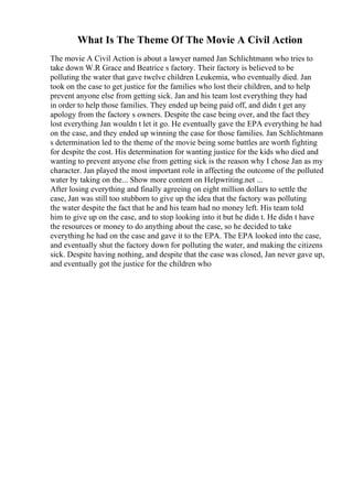 What Is The Theme Of The Movie A Civil Action
The movie A Civil Action is about a lawyer named Jan Schlichtmann who tries to
take down W.R Grace and Beatrice s factory. Their factory is believed to be
polluting the water that gave twelve children Leukemia, who eventually died. Jan
took on the case to get justice for the families who lost their children, and to help
prevent anyone else from getting sick. Jan and his team lost everything they had
in order to help those families. They ended up being paid off, and didn t get any
apology from the factory s owners. Despite the case being over, and the fact they
lost everything Jan wouldn t let it go. He eventually gave the EPA everything he had
on the case, and they ended up winning the case for those families. Jan Schlichtmann
s determination led to the theme of the movie being some battles are worth fighting
for despite the cost. His determination for wanting justice for the kids who died and
wanting to prevent anyone else from getting sick is the reason why I chose Jan as my
character. Jan played the most important role in affecting the outcome of the polluted
water by taking on the... Show more content on Helpwriting.net ...
After losing everything and finally agreeing on eight million dollars to settle the
case, Jan was still too stubborn to give up the idea that the factory was polluting
the water despite the fact that he and his team had no money left. His team told
him to give up on the case, and to stop looking into it but he didn t. He didn t have
the resources or money to do anything about the case, so he decided to take
everything he had on the case and gave it to the EPA. The EPA looked into the case,
and eventually shut the factory down for polluting the water, and making the citizens
sick. Despite having nothing, and despite that the case was closed, Jan never gave up,
and eventually got the justice for the children who
 