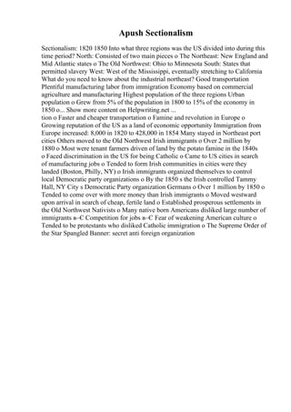 Apush Sectionalism
Sectionalism: 1820 1850 Into what three regions was the US divided into during this
time period? North: Consisted of two main pieces o The Northeast: New England and
Mid Atlantic states o The Old Northwest: Ohio to Minnesota South: States that
permitted slavery West: West of the Mississippi, eventually stretching to California
What do you need to know about the industrial northeast? Good transportation
Plentiful manufacturing labor from immigration Economy based on commercial
agriculture and manufacturing Highest population of the three regions Urban
population o Grew from 5% of the population in 1800 to 15% of the economy in
1850 o... Show more content on Helpwriting.net ...
tion o Faster and cheaper transportation o Famine and revolution in Europe o
Growing reputation of the US as a land of economic opportunity Immigration from
Europe increased: 8,000 in 1820 to 428,000 in 1854 Many stayed in Northeast port
cities Others moved to the Old Northwest Irish immigrants o Over 2 million by
1880 o Most were tenant farmers driven of land by the potato famine in the 1840s
o Faced discrimination in the US for being Catholic o Came to US cities in search
of manufacturing jobs o Tended to form Irish communities in cities were they
landed (Boston, Philly, NY) o Irish immigrants organized themselves to control
local Democratic party organizations o By the 1850 s the Irish controlled Tammy
Hall, NY City s Democratic Party organization Germans o Over 1 million by 1850 o
Tended to come over with more money than Irish immigrants o Moved westward
upon arrival in search of cheap, fertile land o Established prosperous settlements in
the Old Northwest Nativists o Many native born Americans disliked large number of
immigrants в–Є Competition for jobs в–Є Fear of weakening American culture o
Tended to be protestants who disliked Catholic immigration o The Supreme Order of
the Star Spangled Banner: secret anti foreign organization
 