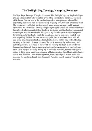 The Twilight Sag Teenage, Vampire, Romance
Twilight Saga: Teenage, Vampire, Romance The Twilight Saga by Stephanie Myer
created a massive fan following that grew into a supernatural franchise. The story
of Bella and Edward was in the hands of countless teenagers and adults alike,
captivating audiences with the classic story of young love, but with a vampire twist.
The books were published starting when I was a young teenager, and I was not
immune to the charms of a sparkly vampire fighting his desire for lovefor the sake of
her safety. I religious read all four books, a few times, until the hard covers cracked
at the edges, and the open books fell open to my favorite parts from being opened
for so long. After the books created a sensation, a movie series was created. In a
non surprising fashion, the movies were popular, but as any book lover will tell
you about any movie made after a book, the book was better, way better. Reading
the story at the time, I ignored critics of the book, swearing by its love story and
defending the text as it stood in my world. Re reading this book as an adult who
has continued to read, I came to the realizations that my tastes have evolved over
time. I still enjoyed the story during my re read this past time, but the writing was
not as striking; gone was the passion and addiction so deep I could not set the books
down. The first time I read Breaking Dawn, I read it straight it twelve hours not
stopping for anything. I read from 7pm until 7am, this month reading Twilight, was
nowhere
 